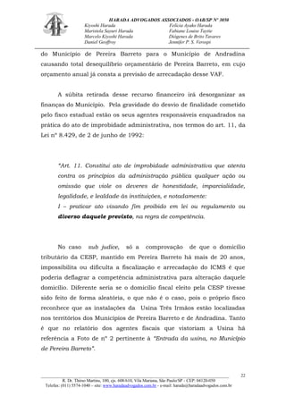 HARADA ADVOGADOS ASSOCIADOS - OAB/SP Nº 3050 
Kiyoshi Harada Felícia Ayako Harada 
Maristela Sayuri Harada Fabiane Louise Taytie 
Marcelo Kiyoshi Harada Diógenes de Brito Tavares 
Daniel Geoffroy Jennifer P. S. Verospi 
_______________________________________________________________________________________ 
R. Dr. Thirso Martins, 100, cjs. 608/610, Vila Mariana, São Paulo/SP - CEP: 04120-050 
Telefax: (011) 5574-1040 – site: www.haradaadvogados.com.br - e-mail: harada@haradaadvogados.com.br 
22 
do Município de Pereira Barreto para o Município de Andradina causando total desequilíbrio orçamentário de Pereira Barreto, em cujo orçamento anual já consta a previsão de arrecadação desse VAF. 
A súbita retirada desse recurso financeiro irá desorganizar as finanças do Município. Pela gravidade do desvio de finalidade cometido pelo fisco estadual estão os seus agentes responsáveis enquadrados na prática do ato de improbidade administrativa, nos termos do art. 11, da Lei nº 8.429, de 2 de junho de 1992: 
“Art. 11. Constitui ato de improbidade administrativa que atenta contra os princípios da administração pública qualquer ação ou omissão que viole os deveres de honestidade, imparcialidade, legalidade, e lealdade às instituições, e notadamente: 
I – praticar ato visando fim proibido em lei ou regulamento ou diverso daquele previsto, na regra de competência. 
No caso sub judice, só a comprovação de que o domicílio tributário da CESP, mantido em Pereira Barreto há mais de 20 anos, impossibilita ou dificulta a fiscalização e arrecadação do ICMS é que poderia deflagrar a competência administrativa para alteração daquele domicílio. Diferente seria se o domicílio fiscal eleito pela CESP tivesse sido feito de forma aleatória, o que não é o caso, pois o próprio fisco reconhece que as instalações da Usina Três Irmãos estão localizadas nos territórios dos Municípios de Pereira Barreto e de Andradina. Tanto é que no relatório dos agentes fiscais que vistoriam a Usina há referência a Foto de nº 2 pertinente à “Entrada da usina, no Município de Pereira Barreto”. 
 