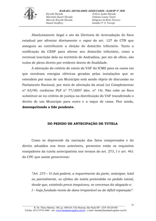 HARADA ADVOGADOS ASSOCIADOS - OAB/SP Nº 3050 
Kiyoshi Harada Felícia Ayako Harada 
Maristela Sayuri Harada Fabiane Louise Taytie 
Marcelo Kiyoshi Harada Diógenes de Brito Tavares 
Daniel Geoffroy Jennifer P. S. Verospi 
_______________________________________________________________________________________ 
R. Dr. Thirso Martins, 100, cjs. 608/610, Vila Mariana, São Paulo/SP - CEP: 04120-050 
Telefax: (011) 5574-1040 – site: www.haradaadvogados.com.br - e-mail: harada@haradaadvogados.com.br 
23 
Absolutamente ilegal o ato da Diretoria de Arrecadação do fisco estadual por afrontar diretamente o caput do art. 127 do CTN que assegura ao contribuinte a eleição do domicílio tributário. Tanto a notificação da CESP para alterar seu domicílio tributário, como a eventual inscrição dela no território de Andradina, por ato de ofício, são nulos de pleno direito por evidente desvio de finalidade. 
A alteração do critério de rateio do VAF do ICMS para os casos em que envolvam energias elétricas geradas pelas instalações que se estendem por mais de um Município está sendo objeto de discussão no Parlamento Nacional, por meio de alteração da atual Lei Complementar nº 63/90, conforme PLP nº 77/2007 (doc. nº 14). Não cabe ao fisco substituir-se no critério de justiça na distribuição do VAF transferindo o direito de um Município para outro e a toque de caixa. Pior ainda, desrespeitando a lide pendente. 
DO PEDIDO DE ANTECIPAÇÃO DE TUTELA 
Como se depreende da narração dos fatos comprovados e do direito aduzidos nos itens anteriores, presentes estão os requisitos ensejadores da tutela antecipatória nos termos do art. 273, I e art. 461 do CPC que assim prescrevem: 
“Art. 273 – O Juiz poderá, a requerimento da parte, antecipar, total ou parcialmente, os efeitos da tutela pretendida no pedido inicial, desde que, existindo prova inequívoca, se convença da alegação e: 
I – haja fundado receio de dano irreparável ou de difícil reparação”. 
 