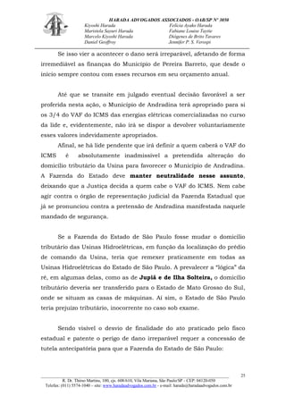 HARADA ADVOGADOS ASSOCIADOS - OAB/SP Nº 3050 
Kiyoshi Harada Felícia Ayako Harada 
Maristela Sayuri Harada Fabiane Louise Taytie 
Marcelo Kiyoshi Harada Diógenes de Brito Tavares 
Daniel Geoffroy Jennifer P. S. Verospi 
_______________________________________________________________________________________ 
R. Dr. Thirso Martins, 100, cjs. 608/610, Vila Mariana, São Paulo/SP - CEP: 04120-050 
Telefax: (011) 5574-1040 – site: www.haradaadvogados.com.br - e-mail: harada@haradaadvogados.com.br 
25 
Se isso vier a acontecer o dano será irreparável, afetando de forma irremediável as finanças do Município de Pereira Barreto, que desde o início sempre contou com esses recursos em seu orçamento anual. 
Até que se transite em julgado eventual decisão favorável a ser proferida nesta ação, o Município de Andradina terá apropriado para si os 3/4 do VAF do ICMS das energias elétricas comercializadas no curso da lide e, evidentemente, não irá se dispor a devolver voluntariamente esses valores indevidamente apropriados. 
Afinal, se há lide pendente que irá definir a quem caberá o VAF do ICMS é absolutamente inadmissível a pretendida alteração do domicílio tributário da Usina para favorecer o Município de Andradina. A Fazenda do Estado deve manter neutralidade nesse assunto, deixando que a Justiça decida a quem cabe o VAF do ICMS. Nem cabe agir contra o órgão de representação judicial da Fazenda Estadual que já se pronunciou contra a pretensão de Andradina manifestada naquele mandado de segurança. 
Se a Fazenda do Estado de São Paulo fosse mudar o domicílio tributário das Usinas Hidroelétricas, em função da localização do prédio de comando da Usina, teria que remexer praticamente em todas as Usinas Hidroelétricas do Estado de São Paulo. A prevalecer a “lógica” da ré, em algumas delas, como as de Jupiá e de Ilha Solteira, o domicílio tributário deveria ser transferido para o Estado de Mato Grosso do Sul, onde se situam as casas de máquinas. Aí sim, o Estado de São Paulo teria prejuízo tributário, inocorrente no caso sob exame. 
Sendo visível o desvio de finalidade do ato praticado pelo fisco estadual e patente o perigo de dano irreparável requer a concessão de tutela antecipatória para que a Fazenda do Estado de São Paulo: 
 