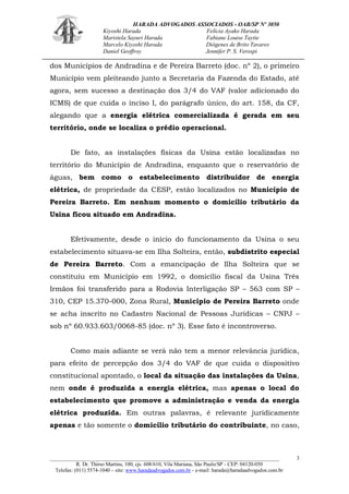 HARADA ADVOGADOS ASSOCIADOS - OAB/SP Nº 3050 
Kiyoshi Harada Felícia Ayako Harada 
Maristela Sayuri Harada Fabiane Louise Taytie 
Marcelo Kiyoshi Harada Diógenes de Brito Tavares 
Daniel Geoffroy Jennifer P. S. Verospi 
_______________________________________________________________________________________ 
R. Dr. Thirso Martins, 100, cjs. 608/610, Vila Mariana, São Paulo/SP - CEP: 04120-050 
Telefax: (011) 5574-1040 – site: www.haradaadvogados.com.br - e-mail: harada@haradaadvogados.com.br 
3 
dos Municípios de Andradina e de Pereira Barreto (doc. nº 2), o primeiro Município vem pleiteando junto a Secretaria da Fazenda do Estado, até agora, sem sucesso a destinação dos 3/4 do VAF (valor adicionado do ICMS) de que cuida o inciso I, do parágrafo único, do art. 158, da CF, alegando que a energia elétrica comercializada é gerada em seu território, onde se localiza o prédio operacional. 
De fato, as instalações físicas da Usina estão localizadas no território do Município de Andradina, enquanto que o reservatório de águas, bem como o estabelecimento distribuidor de energia elétrica, de propriedade da CESP, estão localizados no Município de Pereira Barreto. Em nenhum momento o domicílio tributário da Usina ficou situado em Andradina. 
Efetivamente, desde o início do funcionamento da Usina o seu estabelecimento situava-se em Ilha Solteira, então, subdistrito especial de Pereira Barreto. Com a emancipação de Ilha Solteira que se constituiu em Município em 1992, o domicílio fiscal da Usina Três Irmãos foi transferido para a Rodovia Interligação SP – 563 com SP – 310, CEP 15.370-000, Zona Rural, Município de Pereira Barreto onde se acha inscrito no Cadastro Nacional de Pessoas Jurídicas – CNPJ – sob nº 60.933.603/0068-85 (doc. nº 3). Esse fato é incontroverso. 
Como mais adiante se verá não tem a menor relevância jurídica, para efeito de percepção dos 3/4 do VAF de que cuida o dispositivo constitucional apontado, o local da situação das instalações da Usina, nem onde é produzida a energia elétrica, mas apenas o local do estabelecimento que promove a administração e venda da energia elétrica produzida. Em outras palavras, é relevante juridicamente apenas e tão somente o domicílio tributário do contribuinte, no caso,  