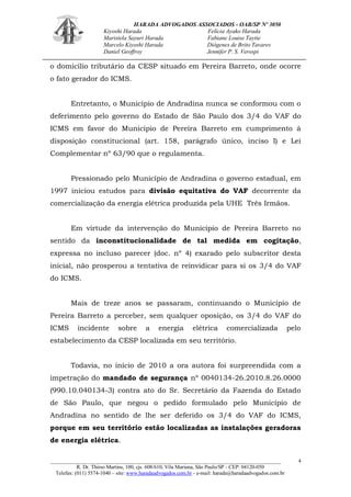 HARADA ADVOGADOS ASSOCIADOS - OAB/SP Nº 3050 
Kiyoshi Harada Felícia Ayako Harada 
Maristela Sayuri Harada Fabiane Louise Taytie 
Marcelo Kiyoshi Harada Diógenes de Brito Tavares 
Daniel Geoffroy Jennifer P. S. Verospi 
_______________________________________________________________________________________ 
R. Dr. Thirso Martins, 100, cjs. 608/610, Vila Mariana, São Paulo/SP - CEP: 04120-050 
Telefax: (011) 5574-1040 – site: www.haradaadvogados.com.br - e-mail: harada@haradaadvogados.com.br 
4 
o domicílio tributário da CESP situado em Pereira Barreto, onde ocorre o fato gerador do ICMS. 
Entretanto, o Município de Andradina nunca se conformou com o deferimento pelo governo do Estado de São Paulo dos 3/4 do VAF do ICMS em favor do Município de Pereira Barreto em cumprimento à disposição constitucional (art. 158, parágrafo único, inciso I) e Lei Complementar nº 63/90 que o regulamenta. 
Pressionado pelo Município de Andradina o governo estadual, em 1997 iniciou estudos para divisão equitativa do VAF decorrente da comercialização da energia elétrica produzida pela UHE Três Irmãos. 
Em virtude da intervenção do Município de Pereira Barreto no sentido da inconstitucionalidade de tal medida em cogitação, expressa no incluso parecer (doc. nº 4) exarado pelo subscritor desta inicial, não prosperou a tentativa de reinvidicar para si os 3/4 do VAF do ICMS. 
Mais de treze anos se passaram, continuando o Município de Pereira Barreto a perceber, sem qualquer oposição, os 3/4 do VAF do ICMS incidente sobre a energia elétrica comercializada pelo estabelecimento da CESP localizada em seu território. 
Todavia, no início de 2010 a ora autora foi surpreendida com a impetração do mandado de segurança nº 0040134-26.2010.8.26.0000 (990.10.040134-3) contra ato do Sr. Secretário da Fazenda do Estado de São Paulo, que negou o pedido formulado pelo Município de Andradina no sentido de lhe ser deferido os 3/4 do VAF do ICMS, porque em seu território estão localizadas as instalações geradoras de energia elétrica.  