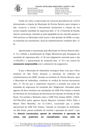 HARADA ADVOGADOS ASSOCIADOS - OAB/SP Nº 3050 
Kiyoshi Harada Felícia Ayako Harada 
Maristela Sayuri Harada Fabiane Louise Taytie 
Marcelo Kiyoshi Harada Diógenes de Brito Tavares 
Daniel Geoffroy Jennifer P. S. Verospi 
_______________________________________________________________________________________ 
R. Dr. Thirso Martins, 100, cjs. 608/610, Vila Mariana, São Paulo/SP - CEP: 04120-050 
Telefax: (011) 5574-1040 – site: www.haradaadvogados.com.br - e-mail: harada@haradaadvogados.com.br 
5 
Tendo em vista a repercussão de eventual procedência do writ foi determinada a citação do Município de Pereira Barreto para integrar a lide. Junta-se a inicial e documentos pertinentes a citação da ora autora naquele mandado de segurança (doc. nº 5). A Fazenda do Estado ofertou contestação, batendo-se pela legalidade do ato atacado porque o VAF pertence ao Município onde ocorre o fato gerador do ICMS, ou seja, no domicílio do contribuinte, local do estabelecimento vendedor (doc. nº 6). 
Apresentada a contestação pelo Município de Pereira Barreto (doc. nº 7) e colhida a manifestação do Órgão Ministerial pela denegação do mandado de segurança (doc. nº 8) com julgamento marcado para o dia 11/05/2011 e apresentação de memorial (doc. nº 9) a ora autora foi novamente surpreendida com o adiamento do julgamento. 
É que o Município de Andradina conseguiu fazer com que o fisco estadual de São Paulo forçasse a alteração do endereço do estabelecimento da CESP, situado no território de Pereira Barreto, para o Município de Andradina, conforme se verifica do incluso documento (doc, nº 10) em que o impetrante requereu a juntada aos autos do mandado de segurança do resultado das “diligências” efetuadas pelos agentes do fisco estadual nas instalações da UHE Três Irmãos a mando da Diretoria de Arrecadação da Secretaria da Fazenda do Estado de São Paulo. Foi emitido o Relatório sobre a UHE Três Irmãos GDOC: 13810- 427796/2010 pelos agentes fiscais Maurício Cavalieri D’Oro Filho e Mauro Teles Montilha, em 31-3-2011, concluindo que o prédio operacional da UHE Três Irmãos, “situado no município de Andradina, em São Paulo, possui unidades de controle e operação da usina” e que “as demais construções, apesar de relevantes à operação da usina, não poderiam ser classificadas como sede do  