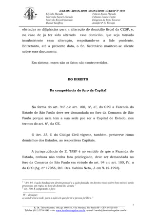 HARADA ADVOGADOS ASSOCIADOS - OAB/SP Nº 3050 
Kiyoshi Harada Felícia Ayako Harada 
Maristela Sayuri Harada Fabiane Louise Taytie 
Marcelo Kiyoshi Harada Diógenes de Brito Tavares 
Daniel Geoffroy Jennifer P. S. Verospi 
_______________________________________________________________________________________ 
R. Dr. Thirso Martins, 100, cjs. 608/610, Vila Mariana, São Paulo/SP - CEP: 04120-050 
Telefax: (011) 5574-1040 – site: www.haradaadvogados.com.br - e-mail: harada@haradaadvogados.com.br 
7 
obstadas as diligências para a alteração do domicílio fiscal da CESP, e, no caso de já ter sido alterado esse domicílio, que seja tornado insubsistente essa alteração, respeitando-se a lide pendente. Entretanto, até a presente data, o Sr. Secretário manteve-se silente sobre esse documento. 
Em síntese, esses são os fatos não controvertidos. 
DO DIREITO 
Da competência do foro da Capital 
Na forma do art. 941 c.c art. 100, IV, a2, do CPC a Fazenda do Estado de São Paulo deve ser demandada no foro da Comarca de São Paulo porque nela tem a sua sede por ser a Capital do Estado, nos termos do art. 6º, da CE. 
O Art. 35, II do Código Civil vigente, também, prescreve como domicílios dos Estados, as respectivas Capitais. 
A jurisprudência do E. TJSP é no sentido de que a Fazenda do Estado, embora não tenha foro privilegiado, deve ser demandada no foro da Comarca de São Paulo em virtude do art. 94 c.c art. 100, IV, a do CPC (Ag. nº 17056, Rel. Des. Sabino Neto, J. em 9-12-1993). 
1 “Art. 94. A ação fundada em direito pessoal e a ação fundada em direitos reais sobre bens móveis serão propostas, em regra, no foro do domicílio do réu.” 
2 Art. 100. É competente o foro: 
.................................................. 
IV – do lugar: 
a) aonde está a sede, para a ação em que for ré a pessoa jurídica.” 
 