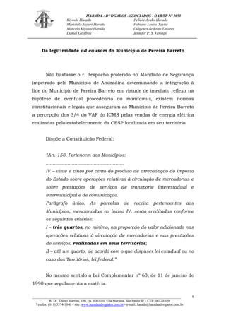 HARADA ADVOGADOS ASSOCIADOS - OAB/SP Nº 3050 
Kiyoshi Harada Felícia Ayako Harada 
Maristela Sayuri Harada Fabiane Louise Taytie 
Marcelo Kiyoshi Harada Diógenes de Brito Tavares 
Daniel Geoffroy Jennifer P. S. Verospi 
_______________________________________________________________________________________ 
R. Dr. Thirso Martins, 100, cjs. 608/610, Vila Mariana, São Paulo/SP - CEP: 04120-050 
Telefax: (011) 5574-1040 – site: www.haradaadvogados.com.br - e-mail: harada@haradaadvogados.com.br 
8 
Da legitimidade ad causam do Município de Pereira Barreto 
Não bastasse o r. despacho proferido no Mandado de Segurança impetrado pelo Município de Andradina determinando a integração à lide do Município de Pereira Barreto em virtude de imediato reflexo na hipótese de eventual procedência do mandamus, existem normas constitucionais e legais que asseguram ao Município de Pereira Barreto a percepção dos 3/4 do VAF do ICMS pelas vendas de energia elétrica realizadas pelo estabelecimento da CESP localizada em seu território. 
Dispõe a Constituição Federal: 
“Art. 158. Pertencem aos Municípios: 
......................................................... 
IV – vinte e cinco por cento do produto de arrecadação do imposto do Estado sobre operações relativas à circulação de mercadorias e sobre prestações de serviços de transporte interestadual e intermunicipal e de comunicação. 
Parágrafo único. As parcelas de receita pertencentes aos Municípios, mencionadas no inciso IV, serão creditadas conforme os seguintes critérios: 
I – três quartos, no mínimo, na proporção do valor adicionado nas operações relativas à circulação de mercadorias e nas prestações de serviços, realizadas em seus territórios; 
II – até um quarto, de acordo com o que dispuser lei estadual ou no caso dos Territórios, lei federal.” 
No mesmo sentido a Lei Complementar nº 63, de 11 de janeiro de 1990 que regulamenta a matéria:  
