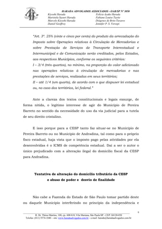 HARADA ADVOGADOS ASSOCIADOS - OAB/SP Nº 3050 
Kiyoshi Harada Felícia Ayako Harada 
Maristela Sayuri Harada Fabiane Louise Taytie 
Marcelo Kiyoshi Harada Diógenes de Brito Tavares 
Daniel Geoffroy Jennifer P. S. Verospi 
_______________________________________________________________________________________ 
R. Dr. Thirso Martins, 100, cjs. 608/610, Vila Mariana, São Paulo/SP - CEP: 04120-050 
Telefax: (011) 5574-1040 – site: www.haradaadvogados.com.br - e-mail: harada@haradaadvogados.com.br 
9 
“Art. 3º. 25% (vinte e cinco por cento) do produto da arrecadação do Imposto sobre Operações relativas à Circulação de Mercadorias e sobre Prestação de Serviços de Transporte Interestadual e Intermunicipal e de Comunicação serão creditados, pelos Estados, aos respectivos Municípios, conforme os seguintes critérios: 
I – 3/4 (três quartos), no mínimo, na proporção do valor adicionado nas operações relativas à circulação de mercadorias e nas prestações de serviços, realizadas em seus territórios; 
II – até 1/4 (um quarto), de acordo com o que dispuser lei estadual ou, no caso dos territórios, lei federal.” 
Ante a clareza dos textos constitucionais e legais exsurge, de forma nítida, o legítimo interesse de agir do Município de Pereira Barreto no sentido da necessidade do uso da via judicial para a tutela de seu direito cristalino. 
E isso porque para a CESP tanto faz situar-se no Município de Pereira Barreto ou no Município de Andradina, tal como para o próprio fisco estadual, haja vista que o imposto pago pelas atividades por ela desenvolvidas é o ICMS de competência estadual. Daí a ser o autor o único prejudicado com a alteração ilegal do domicilio fiscal da CESP para Andradina. 
Tentativa de alteração do domicílio tributário da CESP 
e abuso de poder e desvio de finalidade 
Não cabe a Fazenda do Estado de São Paulo tomar partido deste ou daquele Município interferindo no princípio da independência e  