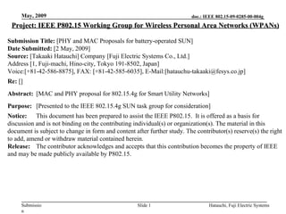 May, 2009                                                           doc.: IEEE 802.15-09-0285-00-004g

 Project: IEEE P802.15 Working Group for Wireless Personal Area Networks (WPANs)

Submission Title: [PHY and MAC Proposals for battery-operated SUN]
Date Submitted: [2 May, 2009]
Source: [Takaaki Hatauchi] Company [Fuji Electric Systems Co., Ltd.]
Address [1, Fuji-machi, Hino-city, Tokyo 191-8502, Japan]
Voice:[+81-42-586-8875], FAX: [+81-42-585-6035], E-Mail:[hatauchu-takaaki@fesys.co.jp]
Re: []
Abstract: [MAC and PHY proposal for 802.15.4g for Smart Utility Networks]
Purpose: [Presented to the IEEE 802.15.4g SUN task group for consideration]
Notice: This document has been prepared to assist the IEEE P802.15. It is offered as a basis for
discussion and is not binding on the contributing individual(s) or organization(s). The material in this
document is subject to change in form and content after further study. The contributor(s) reserve(s) the right
to add, amend or withdraw material contained herein.
Release: The contributor acknowledges and accepts that this contribution becomes the property of IEEE
and may be made publicly available by P802.15.




     Submissio                                      Slide 1                     Hatauchi, Fuji Electric Systems
     n
 