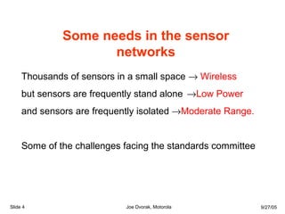 Some needs in the sensor
networks
Thousands of sensors in a small space → Wireless
but sensors are frequently stand alone →Low Power
and sensors are frequently isolated →Moderate Range.
Some of the challenges facing the standards committee
Slide 4 Joe Dvorak, Motorola 9/27/05
 