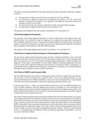 MEDIA ACCESS CONTROL (MAC) BRIDGES IEEE
Std 802.1D-2004
Copyright © 2004 IEEE. All rights reserved. 89
This leads to a potential simplification of the state machinery that such a participant would need to support,
as follows:
a) No requirement to support a LeaveAll timer, or the generation of LeaveAll PDUs.
b) No requirement to support the operation of the Registrar state machine. The “IN” state for the
Registrar is assumed for the purposes of the operation of the Applicant state machine, hence Join
messages are always sent as JoinIn.
c) No requirement for the state machine to support the LO state or generate Empty messages.
d) No requirement to support the administrative controls defined in 12.8.
The operation of the Applicant Only state machine is described in 12.7.5 and Table 12-8.
12.6.8 Simple-Applicant Participants
The operation of the Simple-Applicant Participant is a further simplification of the Applicant Only state
machine (Table 12-8), modified to reduce the Applicant to its simplest form, achieved by removing the
Passive Member and Observer states. Consequently, the Simple-Applicant Participant makes no attempt to
suppress its initial Join and final Leave messages. The result is the simplest possible Applicant state machine
that is compatible with the operation of the full GARP Participant.
The operation of the Simple Applicant state machine is described in 12.7.6 and Table 12-9.
12.6.9 Choice of Applicant-Only Participant or Simple-Applicant Participant
The fact that the Applicant-Only Participant retains the Passive Member and Observer states of the full
Applicant means that it retains the ability of the full Participant to suppress Join or Leave messages when
these are unnecessary (see 12.6.5.3); in contrast, the Simple-Applicant Participant is unable to perform such
suppression. Where there is the possibility of several Simple-Applicant Participants appearing on the same
LAN, this could result in significant additional, and unnecessary, Join and Leave traffic. Consequently, it is
recommended that the Applicant-Only Participant is implemented in preference to the Simple-Applicant
Participant in devices that have no need to perform registration.
12.6.10 Use of GARP in point-to-point LANs
The full GARP participant state machine was designed to operate correctly in shared media environments.
The fact that in such environments there might be three or more active GARP participants was the
motivation behind the Passive Member and Observer states; the result is reduced traffic on a shared media
LAN where more than one participant is interested in registering a particular attribute value.
In point-to-point LANs, i.e., where it is certain that there can at most be only two GARP participants on a
LAN, the added complexity of the full Applicant state machine is redundant. In such environments, the
Simple Applicant state machine should be implemented rather than the full Applicant state machine. The
Point-to-Point MAC parameters (see 6.4.3) provide a means of determining whether a given MAC supports
a shared media LAN or a point-to-point LAN.
The method of determining the timing of transmission opportunities in the state machines (the use of a timer
value randomized between 0 and JoinTime seconds) was also chosen to accommodate the use of GARP in
shared media environments, to avoid the risk of multicast storms occurring during periods of configuration
change. In point-to-point LANs, these considerations do not apply. More particularly, in LANs that support
RSTP, it is desirable to allow transmission opportunities to occur without delay under circumstances where a
Rapid Spanning Tree configuration change is occurring, in order to minimize the period during which denial
of service might occur due to the delay in propagating registration changes. Therefore, in point-to-point
LANs, it is recommended that the definition of when a transmission opportunity (transmitPDU!—see 12.8)
can occur is redefined as follows:
 