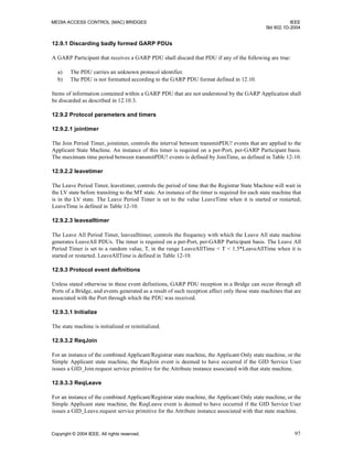 MEDIA ACCESS CONTROL (MAC) BRIDGES IEEE
Std 802.1D-2004
Copyright © 2004 IEEE. All rights reserved. 97
12.9.1 Discarding badly formed GARP PDUs
A GARP Participant that receives a GARP PDU shall discard that PDU if any of the following are true:
a) The PDU carries an unknown protocol identifier.
b) The PDU is not formatted according to the GARP PDU format defined in 12.10.
Items of information contained within a GARP PDU that are not understood by the GARP Application shall
be discarded as described in 12.10.3.
12.9.2 Protocol parameters and timers
12.9.2.1 jointimer
The Join Period Timer, jointimer, controls the interval between transmitPDU! events that are applied to the
Applicant State Machine. An instance of this timer is required on a per-Port, per-GARP Participant basis.
The maximum time period between transmitPDU! events is defined by JoinTime, as defined in Table 12-10.
12.9.2.2 leavetimer
The Leave Period Timer, leavetimer, controls the period of time that the Registrar State Machine will wait in
the LV state before transiting to the MT state. An instance of the timer is required for each state machine that
is in the LV state. The Leave Period Timer is set to the value LeaveTime when it is started or restarted;
LeaveTime is defined in Table 12-10.
12.9.2.3 leavealltimer
The Leave All Period Timer, leavealltimer, controls the frequency with which the Leave All state machine
generates LeaveAll PDUs. The timer is required on a per-Port, per-GARP Participant basis. The Leave All
Period Timer is set to a random value, T, in the range LeaveAllTime < T < 1.5*LeaveAllTime when it is
started or restarted. LeaveAllTime is defined in Table 12-10.
12.9.3 Protocol event definitions
Unless stated otherwise in these event definitions, GARP PDU reception in a Bridge can occur through all
Ports of a Bridge, and events generated as a result of such reception affect only those state machines that are
associated with the Port through which the PDU was received.
12.9.3.1 Initialize
The state machine is initialized or reinitialized.
12.9.3.2 ReqJoin
For an instance of the combined Applicant/Registrar state machine, the Applicant Only state machine, or the
Simple Applicant state machine, the ReqJoin event is deemed to have occurred if the GID Service User
issues a GID_Join.request service primitive for the Attribute instance associated with that state machine.
12.9.3.3 ReqLeave
For an instance of the combined Applicant/Registrar state machine, the Applicant Only state machine, or the
Simple Applicant state machine, the ReqLeave event is deemed to have occurred if the GID Service User
issues a GID_Leave.request service primitive for the Attribute instance associated with that state machine.
 