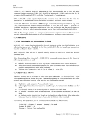 IEEE LOCAL AND METROPOLITAN AREA NETWORKS
Std 802.1D-2004
102 Copyright © 2004 IEEE. All rights reserved.
Each GARP PDU identifies the GARP Application by which it was generated, and to which it is being
transmitted. Bridges that receive GARP PDUs identified as belonging to a GARP Application that they do
not support shall forward such PDUs on all other Ports that are in a Forwarding state.
NOTE 1—If GARP is used to support an Application that can operate in any GIP Context other than 0 (the Base
Spanning Tree), the application specification describes how that context is identified in protocol exchanges.
Each GARP PDU carries one or more GARP messages, each of which identify a GARP event (e.g., Join,
Leave, LeaveAll) and the attribute class(es) and value(s) to which that event applies. A given GARP
Participant shall process GARP PDUs in the order in which they are received, and shall process the GARP
Messages in a PDU in the order in which they were put into the Data Link Service Data Unit (DLSDU).
NOTE 2—Any messages generated as a consequence of state machine responses to an sLeaveAll action and its
associated LeaveAll events will be put into the DLSDU after the LeaveAll message(s), or into a later DLSDU.
12.10.1 Structure
12.10.1.1 Transmission and representation of octets
All GARP PDUs consist of an integral number of words, numbered starting from 1 and increasing in the
order that they are put into a Data Link Service Data Unit (DLSDU). The bits in each octet are numbered
from 1 to 8, where 1 is the low-order bit.
When consecutive octets are used to represent a binary number, the lower octet number has the most
significant value.
When the encoding of (an element of) a GARP PDU is represented using a diagram in this clause, the
following representations are used:
a) Octet 1 is shown towards the top of the page, higher numbered octets being towards the bottom.
b) Where more than one octet appears on a given line, octets are shown with the lowest numbered octet
to the left, higher numbered octets being to the right.
c) Within an octet, bits are shown with bit 8 to the left and bit 1 to the right.
12.10.1.2 Structure definition
A Protocol Identifier shall be encoded in the initial octets of all GARP PDUs. This standard reserves a single
Protocol Identifier value to identify the GARP. GARP PDUs operating the Protocol specified in this clause
carry this reserved Protocol Identifier value, and shall have the following structure:
a) The first two octets contain the Protocol Identifier value.
b) Following the Protocol Identifier are one or more Messages. The last element in the PDU is an End
Mark.
c) Each Message consists of an Attribute Type and an Attribute List, in that order.
d) An Attribute List consists of one or more Attributes. The last element in the Attribute List is an End
Mark.
e) An Attribute consists of an Attribute Length, an Attribute Event, and an Attribute Value, in that order.
In the case where the Attribute Event is “LeaveAll,” the Attribute Value is omitted.
The following BNF productions give the formal description of the GARP PDU structure:
GARP PDU ::= Protocol ID, Message {, Message}, End Mark
Protocol ID SHORT ::= 1
Message ::= Attribute Type, Attribute List
 