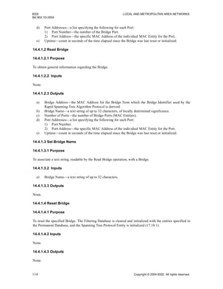 IEEE LOCAL AND METROPOLITAN AREA NETWORKS
Std 802.1D-2004
114 Copyright © 2004 IEEE. All rights reserved.
d) Port Addresses—a list specifying the following for each Port:
1) Port Number—the number of the Bridge Port.
2) Port Address—the specific MAC Address of the individual MAC Entity for the Port.
e) Uptime—count in seconds of the time elapsed since the Bridge was last reset or initialized.
14.4.1.2 Read Bridge
14.4.1.2.1 Purpose
To obtain general information regarding the Bridge.
14.4.1.2.2 Inputs
None.
14.4.1.2.3 Outputs
a) Bridge Address—the MAC Address for the Bridge from which the Bridge Identifier used by the
Rapid Spanning Tree Algorithm Protocol is derived.
b) Bridge Name—a text string of up to 32 characters, of locally determined significance.
c) Number of Ports—the number of Bridge Ports (MAC Entities).
d) Port Addresses—a list specifying the following for each Port:
1) Port Number.
2) Port Address—the specific MAC Address of the individual MAC Entity for the Port.
e) Uptime—count in seconds of the time elapsed since the Bridge was last reset or initialized.
14.4.1.3 Set Bridge Name
14.4.1.3.1 Purpose
To associate a text string, readable by the Read Bridge operation, with a Bridge.
14.4.1.3.2 Inputs
a) Bridge Name—a text string of up to 32 characters.
14.4.1.3.3 Outputs
None.
14.4.1.4 Reset Bridge
14.4.1.4.1 Purpose
To reset the specified Bridge. The Filtering Database is cleared and initialized with the entries specified in
the Permanent Database, and the Spanning Tree Protocol Entity is initialized (17.18.1).
14.4.1.4.2 Inputs
None.
14.4.1.4.3 Outputs
None.
 