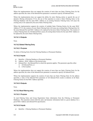 IEEE LOCAL AND METROPOLITAN AREA NETWORKS
Std 802.1D-2004
122 Copyright © 2004 IEEE. All rights reserved.
Where the implementation does not support the creation of more than one Static Filtering Entry for the
address specified, the value of the Inbound Port parameter is assumed to specify All Inbound Ports.
Where the implementation does not support the ability for static filtering entries to specify the use of
dynamic filtering information (7.9.1), the use of this operation to create a Static Filtering Entry in the
Filtering Database with the same MAC Address as an existing Dynamic Filtering Entry will cause the
existing entry to be replaced by the (new) Static Filtering Entry.
Where the implementation supports the creation of multiple Static Filtering Entries for the same MAC
Address (7.9.1), the creation of a new Static Filtering Entry will cause any existing Static Filtering Entry for
the same Inbound Port and MAC Address to be replaced by the (new) Static Filtering Entry. The creation of
a Static Filtering Entry for All Inbound Ports causes all existing Static Entries for the same MAC Address to
be replaced by the (new) Static Filtering Entry.
14.7.6.1.3 Outputs
None.
14.7.6.2 Delete Filtering Entry
14.7.6.2.1 Purpose
To delete a Filtering Entry from the Filtering Database or Permanent Database.
14.7.6.2.2 Inputs
a) Identifier—Filtering Database or Permanent Database.
b) Address—MAC Address of the desired entry.
c) Inbound Port—the Inbound Port to which the operation applies. This parameter specifies either
1) All Inbound Ports, or
2) A Port number.
Where the implementation does not support the creation of more than one Static Filtering Entry for the
address specified, the value of the Inbound Ports parameter is assumed to specify All Inbound Ports.
Where the implementation supports the creation of more than one Static Filtering Entry for the address
specified, a value of the Inbound Ports parameter of All Inbound Ports results in deletion of all Static
Filtering Entries for the MAC Address specified.
14.7.6.2.3 Outputs
None.
14.7.6.3 Read filtering entry
14.7.6.3.1 Purpose
To read Filtering Entry and Group Registration Entry information from the Filtering or Permanent
Databases. This operation returns both the static and dynamic information held in a given database for a
given MAC Address and inbound Port specification.
14.7.6.3.2 Inputs
a) Identifier—Filtering Database or Permanent Database.
 