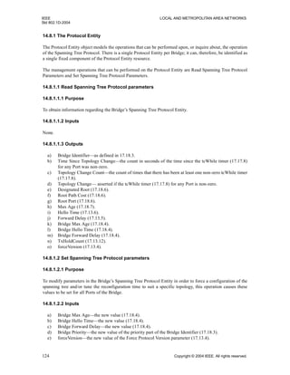 IEEE LOCAL AND METROPOLITAN AREA NETWORKS
Std 802.1D-2004
124 Copyright © 2004 IEEE. All rights reserved.
14.8.1 The Protocol Entity
The Protocol Entity object models the operations that can be performed upon, or inquire about, the operation
of the Spanning Tree Protocol. There is a single Protocol Entity per Bridge; it can, therefore, be identified as
a single fixed component of the Protocol Entity resource.
The management operations that can be performed on the Protocol Entity are Read Spanning Tree Protocol
Parameters and Set Spanning Tree Protocol Parameters.
14.8.1.1 Read Spanning Tree Protocol parameters
14.8.1.1.1 Purpose
To obtain information regarding the Bridge’s Spanning Tree Protocol Entity.
14.8.1.1.2 Inputs
None.
14.8.1.1.3 Outputs
a) Bridge Identifier—as defined in 17.18.3.
b) Time Since Topology Change—the count in seconds of the time since the tcWhile timer (17.17.8)
for any Port was non-zero.
c) Topology Change Count—the count of times that there has been at least one non-zero tcWhile timer
(17.17.8).
d) Topology Change— asserted if the tcWhile timer (17.17.8) for any Port is non-zero.
e) Designated Root (17.18.6).
f) Root Path Cost (17.18.6).
g) Root Port (17.18.6).
h) Max Age (17.18.7).
i) Hello Time (17.13.6).
j) Forward Delay (17.13.5).
k) Bridge Max Age (17.18.4).
l) Bridge Hello Time (17.18.4).
m) Bridge Forward Delay (17.18.4).
n) TxHoldCount (17.13.12).
o) forceVersion (17.13.4).
14.8.1.2 Set Spanning Tree Protocol parameters
14.8.1.2.1 Purpose
To modify parameters in the Bridge’s Spanning Tree Protocol Entity in order to force a configuration of the
spanning tree and/or tune the reconfiguration time to suit a specific topology, this operation causes these
values to be set for all Ports of the Bridge.
14.8.1.2.2 Inputs
a) Bridge Max Age—the new value (17.18.4).
b) Bridge Hello Time—the new value (17.18.4).
c) Bridge Forward Delay—the new value (17.18.4).
d) Bridge Priority—the new value of the priority part of the Bridge Identifier (17.18.3).
e) forceVersion—the new value of the Force Protocol Version parameter (17.13.4).
 
