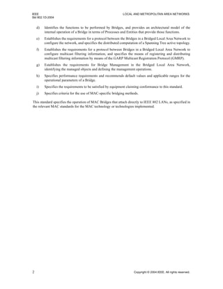 IEEE LOCAL AND METROPOLITAN AREA NETWORKS
Std 802.1D-2004
2 Copyright © 2004 IEEE. All rights reserved.
d) Identifies the functions to be performed by Bridges, and provides an architectural model of the
internal operation of a Bridge in terms of Processes and Entities that provide those functions.
e) Establishes the requirements for a protocol between the Bridges in a Bridged Local Area Network to
configure the network, and specifies the distributed computation of a Spanning Tree active topology.
f) Establishes the requirements for a protocol between Bridges in a Bridged Local Area Network to
configure multicast filtering information, and specifies the means of registering and distributing
multicast filtering information by means of the GARP Multicast Registration Protocol (GMRP).
g) Establishes the requirements for Bridge Management in the Bridged Local Area Network,
identifying the managed objects and defining the management operations.
h) Specifies performance requirements and recommends default values and applicable ranges for the
operational parameters of a Bridge.
i) Specifies the requirements to be satisfied by equipment claiming conformance to this standard.
j) Specifies criteria for the use of MAC-specific bridging methods.
This standard specifies the operation of MAC Bridges that attach directly to IEEE 802 LANs, as specified in
the relevant MAC standards for the MAC technology or technologies implemented.
 