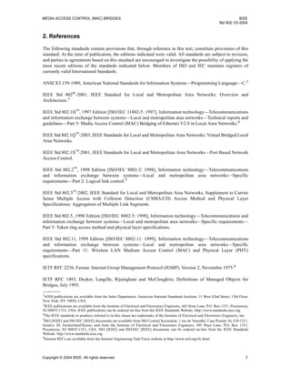 MEDIA ACCESS CONTROL (MAC) BRIDGES IEEE
Std 802.1D-2004
Copyright © 2004 IEEE. All rights reserved. 3
2. References
The following standards contain provisions that, through reference in this text, constitute provisions of this
standard. At the time of publication, the editions indicated were valid. All standards are subject to revision,
and parties to agreements based on this standard are encouraged to investigate the possibility of applying the
most recent editions of the standards indicated below. Members of ISO and IEC maintain registers of
currently valid International Standards.
ANSI X3.159-1989, American National Standards for Information Systems—Programming Language—C.2
IEEE Std 802®-2001, IEEE Standard for Local and Metropolitan Area Networks: Overview and
Architecture.3
IEEE Std 802.1H™
, 1997 Edition [ISO/IEC 11802-5: 1997], Information technology—Telecommunications
and information exchange between systems—Local and metropolitan area networks—Technical reports and
guidelines—Part 5: Media Access Control (MAC) Bridging of Ethernet V2.0 in Local Area Networks.4
IEEE Std 802.1Q™-2003, IEEE Standards for Local and Metropolitan Area Networks: Virtual Bridged Local
Area Networks.
IEEE Std 802.1X™-2001, IEEE Standards for Local and Metropolitan Area Networks—Port Based Network
Access Control.
IEEE Std 802.2™
, 1998 Edition [ISO/IEC 8802-2: 1998], Information technology—Telecommunications
and information exchange between systems—Local and metropolitan area networks—Specific
requirements—Part 2: Logical link control.5
IEEE Std 802.3™
-2002, IEEE Standard for Local and Metropolitan Area Networks, Supplement to Carrier
Sense Multiple Access with Collision Detection (CSMA/CD) Access Method and Physical Layer
Specifications: Aggregation of Multiple Link Segments.
IEEE Std 802.5, 1998 Edition [ISO/IEC 8802-5: 1998], Information technology—Telecommunications and
information exchange between systems—Local and metropolitan area networks—Specific requirements—
Part 5: Token ring access method and physical layer specifications.
IEEE Std 802.11, 1999 Edition [ISO/IEC 8802-11: 1999], Information technology—Telecommunications
and information exchange between systems—Local and metropolitan area networks—Specific
requirements—Part 11: Wireless LAN Medium Access Control (MAC) and Physical Layer (PHY)
specifications.
IETF RFC 2236, Fenner, Internet Group Management Protocol (IGMP), Version 2, November 1975.6
IETF RFC 1493, Decker, Langille, Rijsinghani and McCloughrie, Definitions of Managed Objects for
Bridges, July 1993.
2
ANSI publications are available from the Sales Department, American National Standards Institute, 11 West 42nd Street, 13th Floor,
New York, NY 10036, USA.
3
IEEE publications are available from the Institute of Electrical and Electronics Engineers, 445 Hoes Lane, P.O. Box 1331, Piscataway,
NJ 08855-1331, USA. IEEE publications can be ordered on-line from the IEEE Standards Website: http://www.standards.ieee.org.
4
The IEEE standards or products referred to in this clause are trademarks of the Institute of Electrical and Electronics Engineers, Inc.
5
ISO [IEEE] and ISO/IEC [IEEE] documents are available from ISO Central Secretariat, 1 rue de Varembé, Case Postale 56, CH-1211,
Genève 20, Switzerland/Suisse; and from the Institute of Electrical and Electronics Engineers, 445 Hoes Lane, P.O. Box 1331,
Piscataway, NJ 08855-1331, USA. ISO [IEEE] and ISO/IEC [IEEE] documents can be ordered on-line from the IEEE Standards
Website: http://www.standards.ieee.org.
6
Internet RFCs are available from the Internet Engineering Task Force website at http://www.ietf.org/rfc.html.
 
