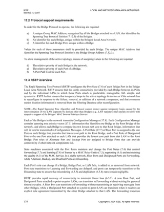 IEEE LOCAL AND METROPOLITAN AREA NETWORKS
Std 802.1D-2004
138 Copyright © 2004 IEEE. All rights reserved.
17.2 Protocol support requirements
In order for the Bridge Protocol to operate, the following are required:
a) A unique Group MAC Address, recognized by all the Bridges attached to a LAN, that identifies the
Spanning Tree Protocol Entities (7.12.3) of the Bridges.
b) An identifier for each Bridge, unique within the Bridged Local Area Network.
c) A identifier for each Bridge Port, unique within a Bridge.
Values for each of these parameters shall be provided by each Bridge. The unique MAC Address that
identifies the Spanning Tree Protocol Entities is the Bridge Group Address (7.12.3).
To allow management of the active topology, means of assigning values to the following are required:
d) The relative priority of each Bridge in the network.
e) The relative priority of each Port of a Bridge.
f) A Port Path Cost for each Port.
17.3 RSTP overview
The Rapid Spanning Tree Protocol (RSTP) configures the Port State (7.4) of each Bridge Port in the Bridge
Local Area Network. RSTP ensures that the stable connectivity provided by each Bridge between its Ports
and by the individual LANs to which those Ports attach is predictable, manageable, full, simple, and
symmetric. RSTP further ensures that temporary loops in the active topology do not occur if the network has
to reconfigure in response to the failure, removal, or addition of a network component, and that erroneous
station location information is removed from the Filtering Database after reconfiguration.
NOTE—The Rapid Spanning Tree Algorithm and Protocol cannot protect against temporary loops caused by the
interconnection of two LAN segments by devices other than Bridges (e.g., LAN repeaters) that operate invisibly with
respect to support of the Bridges’ MAC Internal Sublayer Service.
Each of the Bridges in the network transmits Configuration Messages (17.8). Each Configuration Message
contains spanning tree priority vector (17.5) information that identifies one Bridge as the Root Bridge of the
network, and allows each Bridge to compute its own lowest path cost to that Root Bridge, information that
will in turn be transmitted in Configuration Messages. A Port Role (17.7) of Root Port is assigned to the one
Port on each Bridge that provides that lowest cost path to the Root Bridge, and a Port Role of Designated
Port to the one Port attached to each LAN that provides the lowest cost path from that LAN to the Root
Bridge. Port roles of Alternate Port and Backup Port are assigned to Bridge Ports that can provide
connectivity if other network components fail.
State machines associated with the Port Roles maintain and change the Port States (7.4) that control
forwarding (7.7) and learning (7.8) of frames by a MAC Relay Entity (7.3), supporting (6.1) and maintaining
the quality (6.3) of the MAC Service. In a stable network, Root Ports and Designated Ports are Forwarding,
while Alternate, Backup, and Disabled Ports are Discarding.
Each Port’s role can change if a Bridge, Bridge Port, or LAN fails, is added to, or removed from network.
Port state transitions to Learning and Forwarding are delayed, and ports can temporarily transition to the
Discarding state to ensure that misordering (6.3.3) and duplication (6.3.4) rates remain negligible.
RSTP provides rapid recovery of connectivity to minimize frame loss (6.3.2). A new Root Port, and
Designated Ports attached to point-to-point LANs, can transition to Forwarding without waiting for protocol
timers to expire. A Root Port can transition to Forwarding without transmitting or receiving messages from
other Bridges, while a Designated Port attached to a point-to-point LAN can transition when it receives an
explicit role agreement transmitted by the other Bridge attached to that LAN. The forwarding transition
 