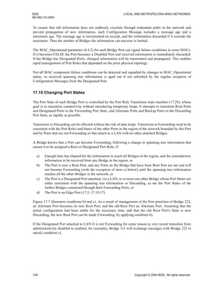 IEEE LOCAL AND METROPOLITAN AREA NETWORKS
Std 802.1D-2004
146 Copyright © 2004 IEEE. All rights reserved.
To ensure that old information does not endlessly circulate through redundant paths in the network and
prevent propagation of new information, each Configuration Message includes a message age and a
maximum age. The message age is incremented on receipt, and the information discarded if it exceeds the
maximum. Thus the number of Bridges the information can traverse is limited.
The MAC_Operational parameter (6.4.2) for each Bridge Port can signal failure conditions in some MACs.
If it becomes FALSE the Port becomes a Disabled Port and received information is immediately discarded.
If the Bridge has Designated Ports, changed information will be transmitted and propagated. This enables
rapid reassignment of Port Roles that depended on the prior physical topology.
Not all MAC component failure conditions can be detected and signalled by changes in MAC_Operational
status, so received spanning tree information is aged out if not refreshed by the regular reception of
Configuration Messages from the Designated Port.
17.10 Changing Port States
The Port State of each Bridge Port is controlled by the Port Role Transitions state machine (17.29), whose
goal is to maximize connectivity without introducing temporary loops. It attempts to transition Root Ports
and Designated Ports to the Forwarding Port State, and Alternate Ports and Backup Ports to the Discarding
Port State, as rapidly as possible.
Transitions to Discarding can be effected without the risk of data loops. Transitions to Forwarding need to be
consistent with the Port Roles and States of the other Ports in the region of the network bounded by this Port
and by Ports that are not Forwarding or that attach to a LAN with no other attached Bridges.
A Bridge knows that a Port can become Forwarding, following a change in spanning tree information that
causes it to be assigned a Root or Designated Port Role, if:
a) Enough time has elapsed for the information to reach all Bridges in the region, and for contradictory
information to be received from any Bridge in the region, or
b) The Port is now a Root Port, and any Ports on the Bridge that have been Root Port are not and will
not become Forwarding [with the exception of item c) below] until the spanning tree information
reaches all the other Bridges in the network, or
c) The Port is a Designated Port attached, via a LAN, to at most one other Bridge whose Port States are
either consistent with the spanning tree information or Discarding, as are the Port States of the
further Bridges connected through their Forwarding Ports, or
d) The Port is an Edge Port (17.3, 17.19.17).
Figure 17-7 illustrates conditions b) and c). As a result of management of the Port priorities of Bridge 222,
an Alternate Port becomes its new Root Port, and the old Root Port an Alternate Port. Assuming that the
initial configuration had been stable for the necessary time, and that the old Root Port’s State is now
Discarding, the new Root Port can be made Forwarding, by applying condition b).
If the Designated Port attached to LAN G is not Forwarding for some reason (a very recent transition from
administratively disabled to enabled, for example), Bridge 111 will exchange messages with Bridge 222 to
satisfy condition c).
 