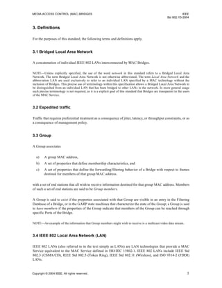 MEDIA ACCESS CONTROL (MAC) BRIDGES IEEE
Std 802.1D-2004
Copyright © 2004 IEEE. All rights reserved. 5
3. Definitions
For the purposes of this standard, the following terms and definitions apply.
3.1 Bridged Local Area Network
A concatenation of individual IEEE 802 LANs interconnected by MAC Bridges.
NOTE—Unless explicitly specified, the use of the word network in this standard refers to a Bridged Local Area
Network. The term Bridged Local Area Network is not otherwise abbreviated. The term Local Area Network and the
abbreviation LAN are used exclusively to refer to an individual LAN specified by a MAC technology without the
inclusion of Bridges. This precise use of terminology within this specification allows a Bridged Local Area Network to
be distinguished from an individual LAN that has been bridged to other LANs in the network. In more general usage
such precise terminology is not required, as it is a explicit goal of this standard that Bridges are transparent to the users
of the MAC Service.
3.2 Expedited traffic
Traffic that requires preferential treatment as a consequence of jitter, latency, or throughput constraints, or as
a consequence of management policy.
3.3 Group
A Group associates
a) A group MAC address,
b) A set of properties that define membership characteristics, and
c) A set of properties that define the forwarding/filtering behavior of a Bridge with respect to frames
destined for members of that group MAC address.
with a set of end stations that all wish to receive information destined for that group MAC address. Members
of such a set of end stations are said to be Group members.
A Group is said to exist if the properties associated with that Group are visible in an entry in the Filtering
Database of a Bridge, or in the GARP state machines that characterize the state of the Group; a Group is said
to have members if the properties of the Group indicate that members of the Group can be reached through
specific Ports of the Bridge.
NOTE—An example of the information that Group members might wish to receive is a multicast video data stream.
3.4 IEEE 802 Local Area Network (LAN)
IEEE 802 LANs (also referred to in the text simply as LANs) are LAN technologies that provide a MAC
Service equivalent to the MAC Service defined in ISO/IEC 15802-1. IEEE 802 LANs include IEEE Std
802.3 (CSMA/CD), IEEE Std 802.5 (Token Ring), IEEE Std 802.11 (Wireless), and ISO 9314-2 (FDDI)
LANs.
 