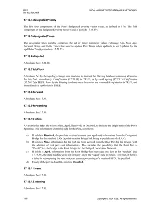 IEEE LOCAL AND METROPOLITAN AREA NETWORKS
Std 802.1D-2004
160 Copyright © 2004 IEEE. All rights reserved.
17.19.4 designatedPriority
The first four components of the Port’s designated priority vector value, as defined in 17.6. The fifth
component of the designated priority vector value is portId (17.19.19).
17.19.5 designatedTimes
The designatedTimes variable comprises the set of timer parameter values (Message Age, Max Age,
Forward Delay, and Hello Time) that used to update Port Times when updtInfo is set. Updated by the
updtRolesTree() procedure (17.21.25).
17.19.6 disputed
A boolean. See 17.21.10.
17.19.7 fdbFlush
A boolean. Set by the topology change state machine to instruct the filtering database to remove all entries
for this Port, immediately if rstpVersion (17.20.11) is TRUE, or by rapid ageing (17.19.1) if stpVersion
(17.20.12) is TRUE. Reset by the filtering database once the entries are removed if rstpVersion is TRUE, and
immediately if stpVersion is TRUE.
17.19.8 forward
A boolean. See 17.30.
17.19.9 forwarding
A boolean. See 17.30.
17.19.10 infoIs
A variable that takes the values Mine, Aged, Received, or Disabled, to indicate the origin/state of the Port’s
Spanning Tree information (portInfo) held for the Port, as follows:
a) If infoIs is Received, the port has received current (not aged out) information from the Designated
Bridge for the attached LAN (a point-to-point bridge link being a special case of a LAN).
b) If infoIs is Mine, information for the port has been derived from the Root Port for the Bridge (with
the addition of root port cost information). This includes the possibility that the Root Port is
“Port 0,” i.e., the bridge is the Root Bridge for the Bridged Local Area Network.
c) If infoIs is Aged, information from the Root Bridge has been aged out. Just as for “reselect” (see
17.19.34), the state machine does not formally allow the “Aged” state to persist. However, if there is
a delay in recomputing the new root port, correct processing of a received BPDU is specified.
d) Finally if the port is disabled, infoIs is Disabled.
17.19.11 learn
A boolean. See 17.30.
17.19.12 learning
A boolean. See 17.30.
 