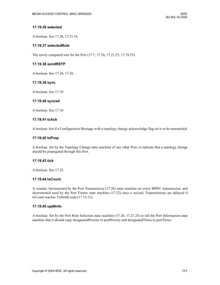 MEDIA ACCESS CONTROL (MAC) BRIDGES IEEE
Std 802.1D-2004
Copyright © 2004 IEEE. All rights reserved. 163
17.19.36 selected
A boolean. See 17.28, 17.21.16.
17.19.37 selectedRole
The newly computed role for the Port (17.7, 17.28, 17.21.25, 17.19.35).
17.19.38 sendRSTP
A boolean. See 17.24, 17.26.
17.19.39 sync
A boolean. See 17.10.
17.19.40 synced
A boolean. See 17.10.
17.19.41 tcAck
A boolean. Set if a Configuration Message with a topology change acknowledge flag set is to be transmitted.
17.19.42 tcProp
A boolean. Set by the Topology Change state machine of any other Port, to indicate that a topology change
should be propagated through this Port.
17.19.43 tick
A boolean. See 17.22.
17.19.44 txCount
A counter. Incremented by the Port Transmission (17.26) state machine on every BPDU transmission, and
decremented used by the Port Timers state machine (17.22) once a second. Transmissions are delayed if
txCount reaches TxHoldCount (17.13.12).
17.19.45 updtInfo
A boolean. Set by the Port Role Selection state machine (17.28, 17.21.25) to tell the Port Information state
machine that it should copy designatedPriority to portPriority and designatedTimes to portTimes.
 