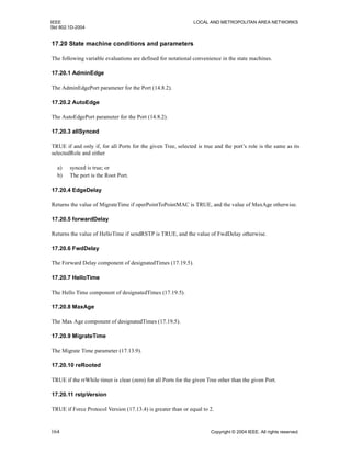 IEEE LOCAL AND METROPOLITAN AREA NETWORKS
Std 802.1D-2004
164 Copyright © 2004 IEEE. All rights reserved.
17.20 State machine conditions and parameters
The following variable evaluations are defined for notational convenience in the state machines.
17.20.1 AdminEdge
The AdminEdgePort parameter for the Port (14.8.2).
17.20.2 AutoEdge
The AutoEdgePort parameter for the Port (14.8.2).
17.20.3 allSynced
TRUE if and only if, for all Ports for the given Tree, selected is true and the port’s role is the same as its
selectedRole and either
a) synced is true; or
b) The port is the Root Port.
17.20.4 EdgeDelay
Returns the value of MigrateTime if operPointToPointMAC is TRUE, and the value of MaxAge otherwise.
17.20.5 forwardDelay
Returns the value of HelloTime if sendRSTP is TRUE, and the value of FwdDelay otherwise.
17.20.6 FwdDelay
The Forward Delay component of designatedTimes (17.19.5).
17.20.7 HelloTime
The Hello Time component of designatedTimes (17.19.5).
17.20.8 MaxAge
The Max Age component of designatedTimes (17.19.5).
17.20.9 MigrateTime
The Migrate Time parameter (17.13.9).
17.20.10 reRooted
TRUE if the rrWhile timer is clear (zero) for all Ports for the given Tree other than the given Port.
17.20.11 rstpVersion
TRUE if Force Protocol Version (17.13.4) is greater than or equal to 2.
 