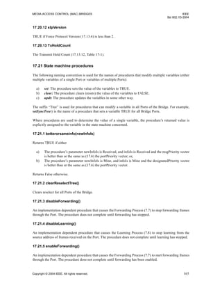 MEDIA ACCESS CONTROL (MAC) BRIDGES IEEE
Std 802.1D-2004
Copyright © 2004 IEEE. All rights reserved. 165
17.20.12 stpVersion
TRUE if Force Protocol Version (17.13.4) is less than 2.
17.20.13 TxHoldCount
The Transmit Hold Count (17.13.12, Table 17-1).
17.21 State machine procedures
The following naming convention is used for the names of procedures that modify multiple variables (either
multiple variables of a single Port or variables of multiple Ports):
a) set: The procedure sets the value of the variables to TRUE.
b) clear: The procedure clears (resets) the value of the variables to FALSE.
c) updt: The procedure updates the variables in some other way.
The suffix “Tree” is used for procedures that can modify a variable in all Ports of the Bridge. For example,
setSyncTree() is the name of a procedure that sets a variable TRUE for all Bridge Ports.
Where procedures are used to determine the value of a single variable, the procedure’s returned value is
explicitly assigned to the variable in the state machine concerned.
17.21.1 betterorsameinfo(newInfoIs)
Returns TRUE if either
a) The procedure’s parameter newInfoIs is Received, and infoIs is Received and the msgPriority vector
is better than or the same as (17.6) the portPriority vector; or,
b) The procedure’s parameter newInfoIs is Mine, and infoIs is Mine and the designatedPriority vector
is better than or the same as (17.6) the portPriority vector.
Returns False otherwise.
17.21.2 clearReselectTree()
Clears reselect for all Ports of the Bridge.
17.21.3 disableForwarding()
An implementation dependent procedure that causes the Forwarding Process (7.7) to stop forwarding frames
through the Port. The procedure does not complete until forwarding has stopped.
17.21.4 disableLearning()
An implementation dependent procedure that causes the Learning Process (7.8) to stop learning from the
source address of frames received on the Port. The procedure does not complete until learning has stopped.
17.21.5 enableForwarding()
An implementation dependent procedure that causes the Forwarding Process (7.7) to start forwarding frames
through the Port. The procedure does not complete until forwarding has been enabled.
 