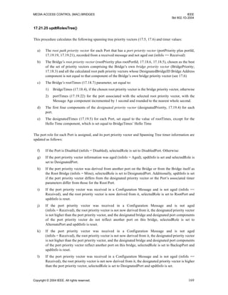 MEDIA ACCESS CONTROL (MAC) BRIDGES IEEE
Std 802.1D-2004
Copyright © 2004 IEEE. All rights reserved. 169
17.21.25 updtRolesTree()
This procedure calculates the following spanning tree priority vectors (17.5, 17.6) and timer values:
a) The root path priority vector for each Port that has a port priority vector (portPriority plus portId;
17.19.19, 17.19.21), recorded from a received message and not aged out (infoIs == Received)
b) The Bridge’s root priority vector (rootPriority plus rootPortId; 17.18.6, 17.18.5), chosen as the best
of the set of priority vectors comprising the Bridge’s own bridge priority vector (BridgePriority;
17.18.3) and all the calculated root path priority vectors whose DesignatedBridgeID Bridge Address
component is not equal to that component of the Bridge’s own bridge priority vector (see 17.6)
c) The Bridge’s rootTimes (17.18.7) parameter, set equal to:
1) BridgeTimes (17.18.4), if the chosen root priority vector is the bridge priority vector, otherwise
2) portTimes (17.19.22) for the port associated with the selected root priority vector, with the
Message Age component incremented by 1 second and rounded to the nearest whole second.
d) The first four components of the designated priority vector (designatedPriority, 17.19.4) for each
port.
e) The designatedTimes (17.19.5) for each Port, set equal to the value of rootTimes, except for the
Hello Time component, which is set equal to BridgeTimes’ Hello Time
The port role for each Port is assigned, and its port priority vector and Spanning Tree timer information are
updated as follows:
f) If the Port is Disabled (infoIs = Disabled), selectedRole is set to DisabledPort. Otherwise:
g) If the port priority vector information was aged (infoIs = Aged), updtInfo is set and selectedRole is
set to DesignatedPort.
h) If the port priority vector was derived from another port on the Bridge or from the Bridge itself as
the Root Bridge (infoIs = Mine), selectedRole is set to DesignatedPort. Additionally, updtInfo is set
if the port priority vector differs from the designated priority vector or the Port’s associated timer
parameters differ from those for the Root Port.
i) If the port priority vector was received in a Configuration Message and is not aged (infoIs ==
Received), and the root priority vector is now derived from it, selectedRole is set to RootPort and
updtInfo is reset.
j) If the port priority vector was received in a Configuration Message and is not aged
(infoIs = Received), the root priority vector is not now derived from it, the designated priority vector
is not higher than the port priority vector, and the designated bridge and designated port components
of the port priority vector do not reflect another port on this bridge, selectedRole is set to
AlternatePort and updtInfo is reset.
k) If the port priority vector was received in a Configuration Message and is not aged
(infoIs = Received), the root priority vector is not now derived from it, the designated priority vector
is not higher than the port priority vector, and the designated bridge and designated port components
of the port priority vector reflect another port on this bridge, selectedRole is set to BackupPort and
updtInfo is reset.
l) If the port priority vector was received in a Configuration Message and is not aged (infoIs ==
Received), the root priority vector is not now derived from it, the designated priority vector is higher
than the port priority vector, selectedRole is set to DesignatedPort and updtInfo is set.
 