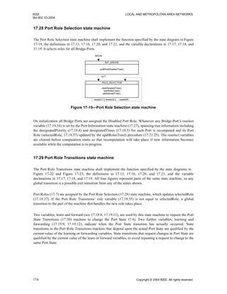 IEEE LOCAL AND METROPOLITAN AREA NETWORKS
Std 802.1D-2004
174 Copyright © 2004 IEEE. All rights reserved.
17.28 Port Role Selection state machine
The Port Role Selection state machine shall implement the function specified by the state diagram in Figure
17-19, the definitions in 17.13, 17.16, 17.20, and 17.21, and the variable declarations in 17.17, 17.18, and
17.19. It selects roles for all Bridge Ports.
On initialization all Bridge Ports are assigned the Disabled Port Role. Whenever any Bridge Port’s reselect
variable (17.19.34) is set by the Port Information state machine (17.27), spanning tree information including
the designatedPriority (17.19.4) and designatedTimes (17.19.5) for each Port is recomputed and its Port
Role (selectedRole, 17.19.37) updated by the updtRolesTree() procedure (17.21.25). The reselect variables
are cleared before computation starts so that recomputation will take place if new information becomes
available while the computation is in progress.
17.29 Port Role Transitions state machine
The Port Role Transitions state machine shall implement the function specified by the state diagrams in
Figure 17-22 and Figure 17-23, the definitions in 17.13, 17.16, 17.20, and 17.21, and the variable
declarations in 17.17, 17.18, and 17.19. All four figures represent parts of the same state machine, so any
global transition is a possible exit transition from any of the states shown.
Port Roles (17.7) are assigned by the Port Role Selection (17.28) state machine, which updates selectedRole
(17.19.37). If the Port Role Transitions’ role variable (17.19.35) is not equal to selectedRole, a global
transition to the part of the machine that handles the new role takes place.
Two variables, learn and forward (see 17.19.8, 17.19.11), are used by this state machine to request the Port
State Transitions (17.30) machine to change the Port State (7.4). Two further variables, learning and
forwarding (17.19.9, 17.19.12), indicate when the Port State transition has actually occurred. State
transitions in the Port Role Transitions machine that depend upon the actual Port State are qualified by the
current value of the learning or forwarding variables. State transitions that request changes in Port State are
qualified by the current value of the learn or forward variables, to avoid repeating a request to change to the
same Port State.
Figure 17-19—Port Role Selection state machine
clearReselectTree();
updtRolesTree();
setSelectedTree();
ROLE_SELECTION
updtRoleDisabledTree();
BEGIN
INIT_BRIDGE
UCT
reselect1 || reselect2 || ... reselectN
 