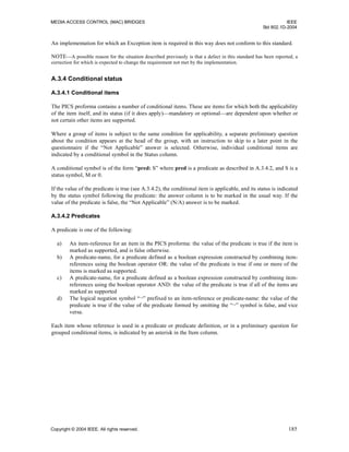 MEDIA ACCESS CONTROL (MAC) BRIDGES IEEE
Std 802.1D-2004
Copyright © 2004 IEEE. All rights reserved. 185
An implementation for which an Exception item is required in this way does not conform to this standard.
NOTE—A possible reason for the situation described previously is that a defect in this standard has been reported, a
correction for which is expected to change the requirement not met by the implementation.
A.3.4 Conditional status
A.3.4.1 Conditional items
The PICS proforma contains a number of conditional items. These are items for which both the applicability
of the item itself, and its status (if it does apply)—mandatory or optional—are dependent upon whether or
not certain other items are supported.
Where a group of items is subject to the same condition for applicability, a separate preliminary question
about the condition appears at the head of the group, with an instruction to skip to a later point in the
questionnaire if the “Not Applicable” answer is selected. Otherwise, individual conditional items are
indicated by a conditional symbol in the Status column.
A conditional symbol is of the form “pred: S” where pred is a predicate as described in A.3.4.2, and S is a
status symbol, M or 0.
If the value of the predicate is true (see A.3.4.2), the conditional item is applicable, and its status is indicated
by the status symbol following the predicate: the answer column is to be marked in the usual way. If the
value of the predicate is false, the “Not Applicable” (N/A) answer is to be marked.
A.3.4.2 Predicates
A predicate is one of the following:
a) An item-reference for an item in the PICS proforma: the value of the predicate is true if the item is
marked as supported, and is false otherwise.
b) A predicate-name, for a predicate defined as a boolean expression constructed by combining item-
references using the boolean operator OR: the value of the predicate is true if one or more of the
items is marked as supported.
c) A predicate-name, for a predicate defined as a boolean expression constructed by combining item-
references using the boolean operator AND: the value of the predicate is true if all of the items are
marked as supported
d) The logical negation symbol “¬” prefixed to an item-reference or predicate-name: the value of the
predicate is true if the value of the predicate formed by omitting the “¬” symbol is false, and vice
versa.
Each item whose reference is used in a predicate or predicate definition, or in a preliminary question for
grouped conditional items, is indicated by an asterisk in the Item column.
 