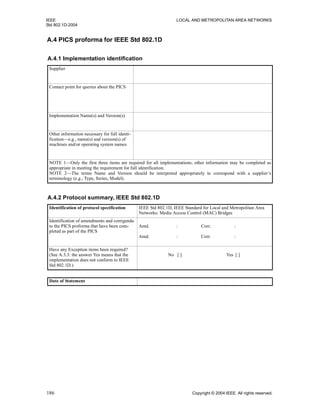 IEEE LOCAL AND METROPOLITAN AREA NETWORKS
Std 802.1D-2004
186 Copyright © 2004 IEEE. All rights reserved.
A.4 PICS proforma for IEEE Std 802.1D
A.4.1 Implementation identification
Supplier
Contact point for queries about the PICS
Implementation Name(s) and Version(s)
Other information necessary for full identi-
fication—e.g., name(s) and version(s) of
machines and/or operating system names
NOTE 1—Only the first three items are required for all implementations; other information may be completed as
appropriate in meeting the requirement for full identification.
NOTE 2—The terms Name and Version should be interpreted appropriately to correspond with a supplier’s
terminology (e.g., Type, Series, Model).
A.4.2 Protocol summary, IEEE Std 802.1D
Identification of protocol specification IEEE Std 802.1D, IEEE Standard for Local and Metropolitan Area
Networks: Media Access Control (MAC) Bridges
Identification of amendments and corrigenda
to the PICS proforma that have been com-
pleted as part of the PICS
Amd. : Corr. :
Amd. : Corr. :
Have any Exception items been required?
(See A.3.3: the answer Yes means that the
implementation does not conform to IEEE
Std 802.1D.)
No [ ] Yes [ ]
Date of Statement
 