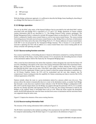 IEEE LOCAL AND METROPOLITAN AREA NETWORKS
Std 802.1D-2004
210 Copyright © 2004 IEEE. All rights reserved.
d) SRT port type
e) RD Limits
With this Bridge architecture approach, it is sufficient to describe the Bridge frame handling by describing it
on a Bridge Port Pair basis as it is done in C.3.7.
C.3.3 Bridge operation
The use, by the MAC relay entity, of the Internal Sublayer Service provided by the individual MAC entities
associated with each Bridge Port is specified in C.3.5 and C.3.6. Bridge operations on frames without
routing information (RII=0) are described in 7.3. The Bridge Protocol Entity remains unchanged. The
Bridge Management Entity is enhanced to include SR managed objects as described in C.4. The MAC Relay
Entity is enhanced to handle source-routed frames as well as non-source-routed frames. The source-routing
forwarding process forwards received source-routed frames to other Bridge Ports on the basis of information
contained in the frame and on the state of the Bridge Ports (C.3.7). Source addresses of source-routed frames
(with RII=1) are not processed by the Transparent Bridge function. This is because it is not possible to
associate a spanning tree Port with an address on a source-routed frame since source-routing paths do not
always coincide with spanning tree paths.
C.3.3.1 Source-routing function overview
For a source-routed frame, a forwarding decision is based on information contained in a routing information
field in the body of the frame, if such a field is present. If it is not present, the forwarding decision is based
on the destination address field of the frame (by the Transparent Bridging logic).
After a route has been determined, the station that originates a frame designates the route that the frame will
travel by embedding a description of the route in the routing information (RI) field of the transmitted frame.
Bridges copy and forward these frames from one LAN to another without altering the frame’s content
provided that the MAC types are the same. If the MAC types differ, then the frame’s content will be altered
and the FCS will be regenerated. If data is sent in a frame in which the routing information is modified (e.g.,
an All Routes Explorer frame), the FCS will be recalculated and the user data integrity may be
compromised. Source routing provides the capability for frames containing user data to traverse like LANs
without regeneration of the FCS.
Stations initially obtain the route to a given destination station by a process called route discovery. This
process allows the station to dynamically discover a route to the destination station, as needed. Each Bridge
that forwards a route discovery (explorer) frame indicates in the RI field the Bridge’s configuration (LIN,
BN, LOUT) and the largest frame size the Bridge can support (through the particular LOUT), if it is smaller
than the size already specified, and regenerates the FCS. In this way, the routing information is built by the
Bridges as the explorer frame is forwarded from LAN to LAN. When the frame reaches the destination
station, the RI field indicates the route the frame traveled from source to destination and the maximum frame
size supported along the entire route.
Figure C-2 depicts the elements of the source-routing function.
C.3.3.2 Source-routing information field
The structure of the routing information field is defined in Figure C-3.
The RI field is transmitted on the medium according to the usual practice for each MAC’s treatment of data.
For temporal understanding of the RI field, Figure C-4 is equivalent to the definition in Figure C-3.
 