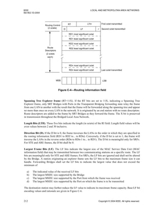 IEEE LOCAL AND METROPOLITAN AREA NETWORKS
Std 802.1D-2004
212 Copyright © 2004 IEEE. All rights reserved.
Spanning Tree Explorer frame (RT=11X). If the RT bits are set to 11X, indicating a Spanning Tree
Explorer frame, only SRT Bridges with Ports in the Transparent Bridging forwarding state relay the frame
from one LAN to another with the result that the frame will be forwarded along the spanning tree and appear
no more than once on every LAN in the network. It is originated by an end station with no route descriptors.
Route descriptors are added to the frame by SRT Bridges as they forward the frame. The X bit is preserved
in transmission throughout the Bridged Local Area Network.
Length Bits (LTH). These five bits indicate the length (in octets) of the RI field. Length field values will be
even values between 2 and 30 inclusive.
Direction Bit (D). If the D bit is 0, the frame traverses the LANs in the order in which they are specified in
the routing information field (RD1 to RD2 to... to RDn). Conversely, if the D bit is set to 1, the frame will
traverse the LANs in the reverse order (RDn to RDn-1 to... to RD1). The D bit is meaningful only for SRFs.
For STE and ARE frames, the D bit shall be 0.
Largest Frame Bits (LF). The LF bits indicate the largest size of the MAC Service Data Unit (MAC
information field) that may be transmitted between two communicating stations on a specific route. The LF
bits are meaningful only for STE and ARE frames. For SRFs, the LF bits are ignored and shall not be altered
by the Bridge. A station originating an explorer frame sets the LF bits to the maximum frame size it can
handle. Forwarding Bridges shall set the LF bits to indicate the largest value that does not exceed the
minimum of
a) The indicated value of the received LF bits
b) The largest MSDU size supported by the Bridge
c) The largest MSDU size supported by the Port from which the frame was received
d) The largest MSDU size supported by the Port on which the frame is to be transmitted
The destination station may further reduce the LF value to indicate its maximum frame capacity. Base LF bit
encoding values and rationale are given in Figure C-6.
Figure C-4—Routing information field
RT LTH
D LF r
RD1 most significant octet
RD1 least significant octet
RD2 most significant octet
RD2 least significant octet
RDn most significant octet
RDn least significant octet
MSB LSB
First octet transmitted
Second octet transmitted
Last octet transmitted
Route
Descriptors
(2 octets
each)
Routing Control
(2 octets)
 