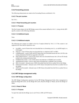 IEEE LOCAL AND METROPOLITAN AREA NETWORKS
Std 802.1D-2004
224 Copyright © 2004 IEEE. All rights reserved.
C.4.2 Forwarding process
The following enhancements are made to the Forwarding Process as defined in 14.6.
C.4.2.1 The port counters
See 14.6.1.
C.4.2.1.1 Read forwarding port counters
C.4.2.1.1.1 Purpose
The Port Counter objects for the SRT Bridge consist of the counters defined in 14.6.1.1, along with the SRT-
specific counters in the following subclauses.
C.4.2.1.1.2 Additional inputs
None.
C.4.2.1.1.3 Additional outputs
The following port counters are added to the list of outputs defined by 14.6.1.1.3. If the counter is not
supported, the value shall be reported as zero.
a) InvalidRI—count of frames that were discarded due to a formatting error (i.e., an odd RI length, or a
0 RI length).
b) DupLout—count of frames that were discarded due to a duplicate LOUT on SRFs.
c) LanIdMismatch—count of ARE and STE frames that were discarded because the last LAN ID in the
routing information field did not equal the LAN-in ID.
d) DupLanIdOrTreeError—count of STE frames that were discarded because the LAN-out ID already
existed in the routing information field.
e) STERDlimitExceeded—count of STE frames discarded due to STERD Limit exceeded.
f) ARERDlimitExceeded—count of ARE frames discarded due to ARERD Limit exceeded.
g) SRFs Forwarded—inbound count of SRFs forwarded from this Port to another Port on the Bridge.
h) STEFramesForwarded—inbound count of STE frames forwarded from this Port to another Port on
the Bridge.
i) AREFramesForwarded—inbound count of ARE frames forwarded from this Port to another Port on
the Bridge.
C.4.3 SRT Bridge management entity
C.4.3.1 SRT Bridge configuration
The SRT Bridge Configuration operations for the SRT Bridge Management Entity allow management to
Read the Bridge RD Limits, Set the Bridge RD Limits, Read the Bridge LF Mode, and Set the Bridge LF
Mode.
C.4.3.1.1 Read LF Mode
C.4.3.1.1.1 Purpose
To report the mode that the Bridge uses to set LF bits in ARE and STE frames.
 