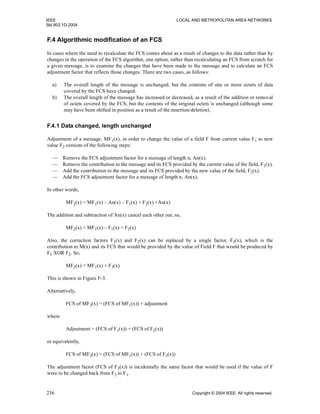 IEEE LOCAL AND METROPOLITAN AREA NETWORKS
Std 802.1D-2004
236 Copyright © 2004 IEEE. All rights reserved.
F.4 Algorithmic modification of an FCS
In cases where the need to recalculate the FCS comes about as a result of changes to the data rather than by
changes in the operation of the FCS algorithm, one option, rather than recalculating an FCS from scratch for
a given message, is to examine the changes that have been made to the message and to calculate an FCS
adjustment factor that reflects those changes. There are two cases, as follows:
a) The overall length of the message is unchanged, but the contents of one or more octets of data
covered by the FCS have changed.
b) The overall length of the message has increased or decreased, as a result of the addition or removal
of octets covered by the FCS, but the contents of the original octets is unchanged (although some
may have been shifted in position as a result of the insertion/deletion).
F.4.1 Data changed, length unchanged
Adjustment of a message, MF1(x), in order to change the value of a field F from current value F1 to new
value F2 consists of the following steps:
— Remove the FCS adjustment factor for a message of length n, An(x).
— Remove the contribution to the message and its FCS provided by the current value of the field, F1(x).
— Add the contribution to the message and its FCS provided by the new value of the field, F2(x).
— Add the FCS adjustment factor for a message of length n, An(x).
In other words,
MF2(x) = MF1(x) – An(x) – F1(x) + F2(x) +An(x)
The addition and subtraction of An(x) cancel each other out, so,
MF2(x) = MF1(x) – F1(x) + F2(x)
Also, the correction factors F1(x) and F2(x) can be replaced by a single factor, F3(x), which is the
contribution to M(x) and its FCS that would be provided by the value of Field F that would be produced by
F1 XOR F2. So,
MF2(x) = MF1(x) + F3(x)
This is shown in Figure F-3.
Alternatively,
FCS of MF2(x) = (FCS of MF1(x)) + adjustment
where
Adjustment = (FCS of F1(x)) + (FCS of F2(x))
or equivalently,
FCS of MF2(x) = (FCS of MF1(x)) + (FCS of F3(x))
The adjustment factor (FCS of F3(x)) is incidentally the same factor that would be used if the value of F
were to be changed back from F2 to F1.
 