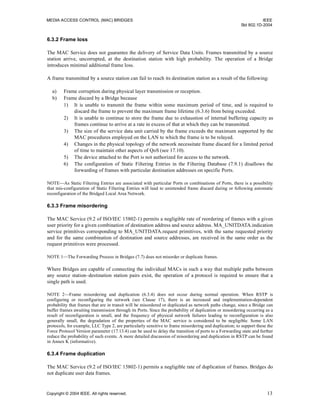 MEDIA ACCESS CONTROL (MAC) BRIDGES IEEE
Std 802.1D-2004
Copyright © 2004 IEEE. All rights reserved. 13
6.3.2 Frame loss
The MAC Service does not guarantee the delivery of Service Data Units. Frames transmitted by a source
station arrive, uncorrupted, at the destination station with high probability. The operation of a Bridge
introduces minimal additional frame loss.
A frame transmitted by a source station can fail to reach its destination station as a result of the following:
a) Frame corruption during physical layer transmission or reception.
b) Frame discard by a Bridge because
1) It is unable to transmit the frame within some maximum period of time, and is required to
discard the frame to prevent the maximum frame lifetime (6.3.6) from being exceeded.
2) It is unable to continue to store the frame due to exhaustion of internal buffering capacity as
frames continue to arrive at a rate in excess of that at which they can be transmitted.
3) The size of the service data unit carried by the frame exceeds the maximum supported by the
MAC procedures employed on the LAN to which the frame is to be relayed.
4) Changes in the physical topology of the network necessitate frame discard for a limited period
of time to maintain other aspects of QoS (see 17.10).
5) The device attached to the Port is not authorized for access to the network.
6) The configuration of Static Filtering Entries in the Filtering Database (7.9.1) disallows the
forwarding of frames with particular destination addresses on specific Ports.
NOTE—As Static Filtering Entries are associated with particular Ports or combinations of Ports, there is a possibility
that mis-configuration of Static Filtering Entries will lead to unintended frame discard during or following automatic
reconfiguration of the Bridged Local Area Network.
6.3.3 Frame misordering
The MAC Service (9.2 of ISO/IEC 15802-1) permits a negligible rate of reordering of frames with a given
user priority for a given combination of destination address and source address. MA_UNITDATA.indication
service primitives corresponding to MA_UNITDATA.request primitives, with the same requested priority
and for the same combination of destination and source addresses, are received in the same order as the
request primitives were processed.
NOTE 1—The Forwarding Process in Bridges (7.7) does not misorder or duplicate frames.
Where Bridges are capable of connecting the individual MACs in such a way that multiple paths between
any source station–destination station pairs exist, the operation of a protocol is required to ensure that a
single path is used.
NOTE 2—Frame misordering and duplication (6.3.4) does not occur during normal operation. When RSTP is
configuring or reconfiguring the network (see Clause 17), there is an increased and implementation-dependent
probability that frames that are in transit will be misordered or duplicated as network paths change, since a Bridge can
buffer frames awaiting transmission through its Ports. Since the probability of duplication or misordering occurring as a
result of reconfiguration is small, and the frequency of physical network failures leading to reconfiguration is also
generally small, the degradation of the properties of the MAC service is considered to be negligible. Some LAN
protocols, for example, LLC Type 2, are particularly sensitive to frame misordering and duplication; to support these the
Force Protocol Version parameter (17.13.4) can be used to delay the transition of ports to a Forwarding state and further
reduce the probability of such events. A more detailed discussion of misordering and duplication in RSTP can be found
in Annex K (informative).
6.3.4 Frame duplication
The MAC Service (9.2 of ISO/IEC 15802-1) permits a negligible rate of duplication of frames. Bridges do
not duplicate user data frames.
 
