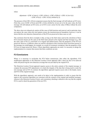 MEDIA ACCESS CONTROL (MAC) BRIDGES IEEE
Std 802.1D-2004
Copyright © 2004 IEEE. All rights reserved. 239
where
adjustment = (CRC of An(x)) + (CRC of H(x)) + (CRC of HI(x)) + (CRC of (An+i(x))
+ (CRC of E(x)) + (CRC of (E(x) shifted by i))
The presence of the (CRC of E(x)) component ensures that the final message will still indicate an FCS error.
(Note that, even if (CRC of E(x)) and (CRC of (E(x) shifted by i)) turn out to be the same value, the final
message will still indicate an FCS error, as its FCS is now correct for the value of MI(x) without the error
component.)
The above does not exhaustively analyze all the cases of field insertion and removal, and in particular, does
not analyze the cases where the error pattern crosses the insertion/removal boundaries; however, it can be
shown that the error detection characteristics of the FCS are preserved in these cases as well.
The conclusion from the above examples is that, as long as the field values used in the calculation of these
FCS correction factors are the same as the field values present in the original and final messages (e.g., that
the same value of H+E is used both in its original and shifted forms), then the properties of the FCS are
preserved. However, if different values are used for calculation of the correction factor from those present in
the messages (as could happen, for example, as a result of in-memory corruption), then the properties of the
FCS are no longer preserved. Hence, if these algorithmic approaches are used, it is necessary to design the
implementation in a manner that ensures that these conditions are met.
F.5 Conclusions
Where it is necessary to recalculate the FCS before transmission, then either the algorithmic FCS
modification approaches or the Detection Lossless Circuit approach offer a basis for this to be achieved
while still preserving the error detection coverage that was provided by the original FCS.
The Detection Lossless Circuit approach requires access to the entire contents of the original message, to
compute the necessary FCS adjustments or to check the integrity of the data that is being used to create the
new message and its FCS. In contrast, the algorithmic approach requires access only to the header, insert,
and FCS of the original message.
With the algorithmic approach, care needs to be taken in the implementation in order to ensure that the
inputs to the correction algorithms are consistent with the contents of the original and modified messages,
whereas in the Detection Lossless Circuit, such consistency checking is inherent in the way that the original
FCS is used to check the generation of the new FCS.
 
