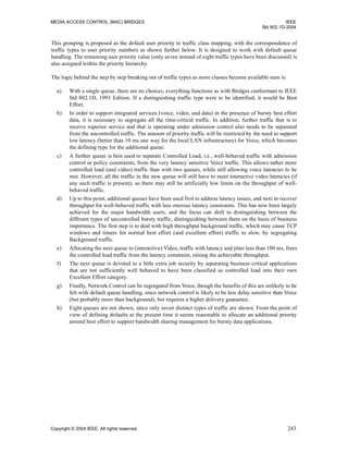 MEDIA ACCESS CONTROL (MAC) BRIDGES IEEE
Std 802.1D-2004
Copyright © 2004 IEEE. All rights reserved. 243
This grouping is proposed as the default user priority to traffic class mapping, with the correspondence of
traffic types to user priority numbers as shown further below. It is designed to work with default queue
handling. The remaining user priority value (only seven instead of eight traffic types have been discussed) is
also assigned within the priority hierarchy.
The logic behind the step by step breaking out of traffic types as more classes become available runs is:
a) With a single queue, there are no choices, everything functions as with Bridges conformant to IEEE
Std 802.1D, 1993 Edition. If a distinguishing traffic type were to be identified, it would be Best
Effort.
b) In order to support integrated services (voice, video, and data) in the presence of bursty best effort
data, it is necessary to segregate all the time-critical traffic. In addition, further traffic that is to
receive superior service and that is operating under admission control also needs to be separated
from the uncontrolled traffic. The amount of priority traffic will be restricted by the need to support
low latency (better than 10 ms one way for the local LAN infrastructure) for Voice, which becomes
the defining type for the additional queue.
c) A further queue is best used to separate Controlled Load, i.e., well-behaved traffic with admission
control or policy constraints, from the very latency sensitive Voice traffic. This allows rather more
controlled load (and video) traffic than with two queues, while still allowing voice latencies to be
met. However, all the traffic in the new queue will still have to meet interactive video latencies (if
any such traffic is present), so there may still be artificially low limits on the throughput of well-
behaved traffic.
d) Up to this point, additional queues have been used first to address latency issues, and next to recover
throughput for well-behaved traffic with less onerous latency constraints. This has now been largely
achieved for the major bandwidth users, and the focus can shift to distinguishing between the
different types of uncontrolled bursty traffic, distinguishing between them on the basis of business
importance. The first step is to deal with high throughput background traffic, which may cause TCP
windows and timers for normal best effort (and excellent effort) traffic to slow, by segregating
Background traffic.
e) Allocating the next queue to (interactive) Video, traffic with latency and jitter less than 100 ms, frees
the controlled load traffic from the latency constraint, raising the achievable throughput.
f) The next queue is devoted to a little extra job security by separating business critical applications
that are not sufficiently well behaved to have been classified as controlled load into their own
Excellent Effort category.
g) Finally, Network Control can be segregated from Voice, though the benefits of this are unlikely to be
felt with default queue handling, since network control is likely to be less delay sensitive than Voice
(but probably more than background), but requires a higher delivery guarantee.
h) Eight queues are not shown, since only seven distinct types of traffic are shown. From the point of
view of defining defaults at the present time it seems reasonable to allocate an additional priority
around best effort to support bandwidth sharing management for bursty data applications.
 