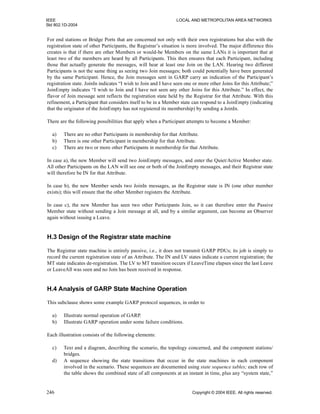 IEEE LOCAL AND METROPOLITAN AREA NETWORKS
Std 802.1D-2004
246 Copyright © 2004 IEEE. All rights reserved.
For end stations or Bridge Ports that are concerned not only with their own registrations but also with the
registration state of other Participants, the Registrar’s situation is more involved. The major difference this
creates is that if there are other Members or would-be Members on the same LANs it is important that at
least two of the members are heard by all Participants. This then ensures that each Participant, including
those that actually generate the messages, will hear at least one Join on the LAN. Hearing two different
Participants is not the same thing as seeing two Join messages; both could potentially have been generated
by the same Participant. Hence, the Join messages sent in GARP carry an indication of the Participant’s
registration state. JoinIn indicates “I wish to Join and I have seen one or more other Joins for this Attribute;”
JoinEmpty indicates “I wish to Join and I have not seen any other Joins for this Attribute.” In effect, the
flavor of Join message sent reflects the registration state held by the Registrar for that Attribute. With this
refinement, a Participant that considers itself to be in a Member state can respond to a JoinEmpty (indicating
that the originator of the JoinEmpty has not registered its membership) by sending a JoinIn.
There are the following possibilities that apply when a Participant attempts to become a Member:
a) There are no other Participants in membership for that Attribute.
b) There is one other Participant in membership for that Attribute.
c) There are two or more other Participants in membership for that Attribute.
In case a), the new Member will send two JoinEmpty messages, and enter the Quiet/Active Member state.
All other Participants on the LAN will see one or both of the JoinEmpty messages, and their Registrar state
will therefore be IN for that Attribute.
In case b), the new Member sends two JoinIn messages, as the Registrar state is IN (one other member
exists); this will ensure that the other Member registers the Attribute.
In case c), the new Member has seen two other Participants Join, so it can therefore enter the Passive
Member state without sending a Join message at all, and by a similar argument, can become an Observer
again without issuing a Leave.
H.3 Design of the Registrar state machine
The Registrar state machine is entirely passive, i.e., it does not transmit GARP PDUs; its job is simply to
record the current registration state of an Attribute. The IN and LV states indicate a current registration; the
MT state indicates de-registration. The LV to MT transition occurs if LeaveTime elapses since the last Leave
or LeaveAll was seen and no Join has been received in response.
H.4 Analysis of GARP State Machine Operation
This subclause shows some example GARP protocol sequences, in order to
a) Illustrate normal operation of GARP.
b) Illustrate GARP operation under some failure conditions.
Each illustration consists of the following elements:
c) Text and a diagram, describing the scenario, the topology concerned, and the component stations/
bridges.
d) A sequence showing the state transitions that occur in the state machines in each component
involved in the scenario. These sequences are documented using state sequence tables; each row of
the table shows the combined state of all components at an instant in time, plus any “system state,”
 