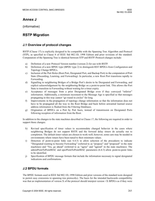 MEDIA ACCESS CONTROL (MAC) BRIDGES IEEE
Std 802.1D-2004
Copyright © 2004 IEEE. All rights reserved. 265
Annex J
(informative)
RSTP Migration
J.1 Overview of protocol changes
RSTP (Clause 17) is explicitly designed to be compatible with the Spanning Tree Algorithm and Protocol
(STP), as specified in Clause 8 of IEEE Std 802.1D, 1998 Edition and prior revisions of the standard.
Computation of the Spanning Tree is identical between STP and RSTP. Protocol changes include:
a) Definition of a new Protocol Version number (version 2) for use with RSTP.
b) Definition of a new BPDU type (BPDU type 2) to distinguish RST BPDUs from Configuration and
Topology Change BPDUs.
c) Inclusion of the Port Roles (Root Port, Designated Port, and Backup Port) in the computation of Port
State (Discarding, Learning, and Forwarding). In particular, a new Root Port transitions rapidly to
Forwarding.
d) Signalling to neighboring Bridges of a Bridge Port’s desire to be Designated and Forwarding, and
explicit acknowledgement by the neighboring Bridge on a point-to-point link. This allows the Port
State to transition to Forwarding without waiting for a timer expiry.
e) Acceptance of messages from a prior Designated Bridge even if they conveyed “inferior”
information. Additionally, a minimum increment to the Message Age is specified so that messages
propagating in this way cannot “go round in circles” for long.
f) Improvements in the propagation of topology change information so that the information does not
have to be propagated all the way to the Root Bridge and back before unwanted learned source
address information is flushed from the Filtering Databases.
g) Origination of BPDUs on a Port by Port basis, instead of transmission on Designated Ports
following reception of information from the Root.
In addition to the changes to the state machines described in Clause 17, the following are required in order to
support these changes:
h) Revised specification of timer values to accommodate changed behavior in the cases where
neighboring Bridges do not support RSTP, and the forward delay timers do actually run to
completion. The default timer values are chosen to work well; however, some care may be needed in
environments where timers have been tuned to their minimum values.
i) Detection of point-to-point links (see 6.4.3) to allow selection of the procedures to indicate
“Designated wanting to become Forwarding” (referred to as “propose” and “proposed” in the state
machines) and “Yes, go ahead” (referred to as “agree” and “agreed” in the state machines). The
adminPointToPointMAC and operPointToPointMAC parameters (6.4.3) allow point-to-point links
to be identified.
j) Specification of BPDU message formats that include the information necessary to signal designated
indications and confirmations.
J.2 BPDU formats
The BPDU formats used in IEEE Std 802.1D, 1998 Edition and prior versions of the standard were designed
to permit easy extensions to spanning tree protocol(s). The basis for the intended backwards compatibility
was that an implementation of version X of the protocol should interpret version >X BPDUs as if they were
 