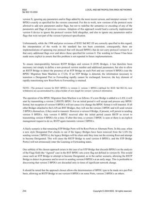 IEEE LOCAL AND METROPOLITAN AREA NETWORKS
Std 802.1D-2004
266 Copyright © 2004 IEEE. All rights reserved.
version X, ignoring any parameters and/or flags added by the more recent version, and interpret version <=X
BPDUs exactly as specified for the version concerned. For this to work, new versions of the protocol were
allowed to add new parameters and/or flags, but not to redefine the semantics or encoding of any of the
parameters and flags of previous versions. Adoption of this approach would lead a correctly implemented
version 0 device to ignore the protocol version field altogether, and also to ignore any parameters and/or
flags that were not part of the version 0 protocol specification.
Unfortunately, while the 1998 and prior revisions of IEEE Std 802.1D are correctly specified in this regard,
the interpretation of the words in the standard has not been consistent; consequently, there are
implementations of spanning tree protocol that will discard BPDUs that do not carry protocol version 0, or
that carry additional flags over and above those specified for version 0. The wording in Clause 9 has been
made more explicit to ensure that this problem is not repeated in future implementations.
To ensure interoperability between RSTP Bridges and version 0 (STP) Bridges, it has therefore been
necessary not simply to define a new protocol version number and additional parameters, but also to allow
an RSTP Bridge to detect the presence of an STP Bridge on each Port and use version 0 BPDUs (see the
BPDU Migration State Machine in 17.24). If an STP Bridge is detected, the information necessary to
transition a Designated Port to Forwarding rapidly cannot be exchanged; however, the key element of
rapidly transitioning new Root Ports to Forwarding is retained.
NOTE—The protocol version for RST BPDUs is version 2; version 1 BPDUs (defined for IEEE Std 802.1G, now
withdrawn) are accommodated by a place-holder of zero length for version 1 protocol information.
The operation of the BPDU Migration State Machine is as follows. If a new Bridge is added to a LAN, it will
start by transmitting a version 2 (RSTP) BPDU. For an initial period it will accept and process any BPDU
format, but reception of version 0 BPDUs will not cause it to change the BPDU format it will transmit. If all
other Bridges attached to the LAN are RST Bridges, they will see the version 2 BPDU and will send version
2 BPDUs themselves, if they need to transmit. However a version 0 Bridge, if present, will persist in sending
version 0 BPDUs. Any version 0 BPDU received after the initial period causes RSTP to revert to
transmitting version 0 BPDUs for a time. If after this time, a version 2 BPDU is seen or there is an explicit
management request to do so, RSTP again transmits version 2 BPDUs.
A likely scenario is that remaining STP Bridge Ports will be Root Ports or Alternate Ports. In this case, when
a new style Designated Port checks to see if the legacy Bridges have been removed from the LAN (by
sending version 2 BPDUs), the legacy Bridges will be silent until they time out the existing Root and attempt
to become Designated. This will cause the RSTP Bridge to send version 0 BPDUs, and the STP Bridge
Port(s) will not erroneously enter the Learning or Forwarding states.
One subtlety of the chosen approach arises in the case of an STP Bridge that discards BPDUs on the analysis
of the Flags field (the “Agreed” case in the RST BPDU sets a new flag not defined in version 0). This would
cause such an STP Bridge to attempt to become Designated, as in the earlier scenario, allowing the RSTP
Bridge to detect its presence and to revert to sending version 0 BPDUs at an early stage. This is preferable to
discovering that version 2 BPDUs are discarded only in times of significant network change.
It should be noted that the approach chosen allows the determination of BPDU type to be made on a per-Port
basis, allowing an RSTP Bridge to use version 0 BPDUs on some Ports, version 2 BPDUs on others.
 
