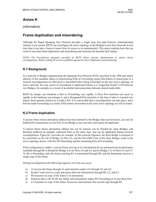 MEDIA ACCESS CONTROL (MAC) BRIDGES IEEE
Std 802.1D-2004
Copyright © 2004 IEEE. All rights reserved. 267
Annex K
(informative)
Frame duplication and misordering
Although the Rapid Spanning Tree Protocol provides a single loop free path between communicating
stations at any instant, RSTP can reconfigure the active topology of the Bridged Local Area Network in less
time than it can take a frame to transit from its source to its destination(s). This annex explains how this can
result in user data frame duplication and misordering and examines the possible QoS impact.
NOTE—The ForceVersion parameter provided by RSTP allows network administrators to choose slower
reconfiguration, thereby trading off service availability against the risk of duplication and misordering.
K.1 Background
In a network of Bridges implementing the Spanning Tree Protocol (STP), specified in the 1998 and earlier
editions of this standard, delays in transitioning Ports to Forwarding ensure that frames in transit prior to a
network reconfiguration are delivered or discarded before being forwarded on the new active topology. In
such a network, the only source of misordered or duplicated frames is a “magically healed” LAN between
two Bridges, for example, as a result of accidental interconnections between shared media hubs.
RSTP, by design, can transition a Port to Forwarding very rapidly. A Root Port transition can occur as
rapidly as the hardware can manage it, and a Designated Port transition in the time it takes to transmit two
frames from separate stations on a single LAN. It is conceivable that a reconfiguration can take place, and a
Port be made Forwarding as a result, while frames forwarded on the prior active topology are still in transit.
K.2 Frame duplication
A unicast frame whose destination address has been learned by the Bridges that can forward it, can only be
buffered for transmission on one Port of one Bridge at any one time, and cannot be duplicated.
A unicast frame whose destination address has not be learned, can be flooded by some Bridges, and
therefore buffered on multiple outbound Ports at the same time, and can be duplicated during network
reconfiguration. Figure K-1 provides an example. In this network fragment, the Root Bridge is assumed to
be somewhere to the left of Bridge A’s Port A1, and the Port Path Costs of the three Bridges result in the
active topology shown, with Port B3 Discarding and the remaining Ports all Forwarding.
If the configuration is stable, a unicast frame arriving at A1 and destined for an unlearned unicast destination
reachable through B2 is flooded by Bridge A to its Ports A2 and A3, and by Bridge C to its Ports C2 and C3.
As B3 is Discarding, only the frame reaching B1 is transmitted through B2, and the destination receives a
single copy of the frame.
During reconfiguration the following sequence of events can occur:
a) A receives the frame through A1 and transmits copies of it through A2 and A3.
b) B and C each receive a copy and queue them for transmission through B2, C2, and C3.
c) B2 transmits its copy of the frame to its destination.
d) B detects that LAN A2-B1 has failed, and immediately makes B3 Forwarding as its new Root Port.
e) C2 transmits its copy of the frame, B receives and transmits this second copy through B2.
 