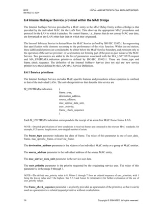 IEEE LOCAL AND METROPOLITAN AREA NETWORKS
Std 802.1D-2004
16 Copyright © 2004 IEEE. All rights reserved.
6.4 Internal Sublayer Service provided within the MAC Bridge
The Internal Sublayer Service provided by a MAC entity to the MAC Relay Entity within a Bridge is that
provided by the individual MAC for the LAN Port. This observes the appropriate MAC procedures and
protocol for the LAN to which it attaches. No control frames, i.e., frames that do not convey MAC user data,
are forwarded on any LAN other than that on which they originated.
The Internal Sublayer Service is derived from the MAC Service defined by ISO/IEC 15802-1 by augmenting
that specification with elements necessary to the performance of the relay function. Within an end station,
these additional elements are considered to be either below the MAC Service boundary, and pertinent only to
the operation of the service provider; or local matters not forming part of the peer-to-peer nature of the MAC
Service. Two parameters are added to the list of parameters associated with the MA_UNITDATA.request
and MA_UNITDATA.indication primitives defined by ISO/IEC 15802-1. These are frame_type and
frame_check_sequence. The definition of the Internal Sublayer Service does not add any new service
primitives to those defined by the LAN MAC Service Definition.
6.4.1 Service primitives
The Internal Sublayer Service excludes MAC-specific features and procedures whose operation is confined
to that of the individual LANs. The unit-data primitives that describe this service are
M_UNITDATA.indication (
frame_type,
destination_address,
source_address,
mac_service_data_unit,
user_ priority,
frame_check_sequence
)
Each M_UNITDATA indication corresponds to the receipt of an error-free MAC frame from a LAN.
NOTE—Detailed specifications of error conditions in received frames are contained in the relevant MAC standards; for
example, FCS errors, length errors, non-integral number of octets.
The frame_type parameter indicates the class of frame. The value of this parameter is one of user_data_
frame, mac_specific_frame, or reserved_frame.
The destination_address parameter is the address of an individual MAC entity or a group of MAC entities.
The source_address parameter is the individual address of the source MAC entity.
The mac_service_data_unit parameter is the service user data.
The user_priority parameter is the priority requested by the originating service user. The value of this
parameter is in the range 0 through 7.
NOTE—The default user_priority value is 0. Values 1 through 7 form an ordered sequence of user_priorities, with 1
being the lowest value and 7 the highest. See 7.7.3 and Annex G (informative) for further explanation of the use of
user_priority values.
The frame_check_sequence parameter is explicitly provided as a parameter of the primitive so that it can be
used as a parameter to a related request primitive without recalculation.
 