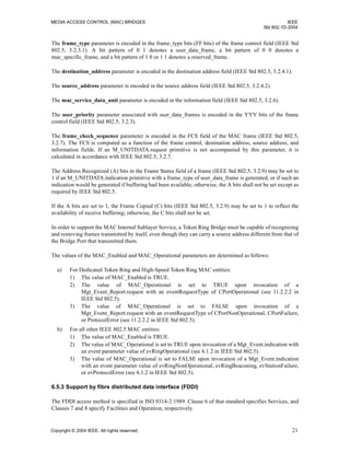 MEDIA ACCESS CONTROL (MAC) BRIDGES IEEE
Std 802.1D-2004
Copyright © 2004 IEEE. All rights reserved. 21
The frame_type parameter is encoded in the frame_type bits (FF bits) of the frame control field (IEEE Std
802.5, 3.2.3.1). A bit pattern of 0 1 denotes a user_data_frame, a bit pattern of 0 0 denotes a
mac_specific_frame, and a bit pattern of 1 0 or 1 1 denotes a reserved_frame.
The destination_address parameter is encoded in the destination address field (IEEE Std 802.5, 3.2.4.1).
The source_address parameter is encoded in the source address field (IEEE Std 802.5, 3.2.4.2).
The mac_service_data_unit parameter is encoded in the information field (IEEE Std 802.5, 3.2.6).
The user_priority parameter associated with user_data_frames is encoded in the YYY bits of the frame
control field (IEEE Std 802.5, 3.2.3).
The frame_check_sequence parameter is encoded in the FCS field of the MAC frame (IEEE Std 802.5,
3.2.7). The FCS is computed as a function of the frame control, destination address, source address, and
information fields. If an M_UNITDATA.request primitive is not accompanied by this parameter, it is
calculated in accordance with IEEE Std 802.5, 3.2.7.
The Address Recognized (A) bits in the Frame Status field of a frame (IEEE Std 802.5, 3.2.9) may be set to
1 if an M_UNITDATA.indication primitive with a frame_type of user_data_frame is generated, or if such an
indication would be generated if buffering had been available; otherwise, the A bits shall not be set except as
required by IEEE Std 802.5.
If the A bits are set to 1, the Frame Copied (C) bits (IEEE Std 802.5, 3.2.9) may be set to 1 to reflect the
availability of receive buffering; otherwise, the C bits shall not be set.
In order to support the MAC Internal Sublayer Service, a Token Ring Bridge must be capable of recognizing
and removing frames transmitted by itself, even though they can carry a source address different from that of
the Bridge Port that transmitted them.
The values of the MAC_Enabled and MAC_Operational parameters are determined as follows:
a) For Dedicated Token Ring and High-Speed Token Ring MAC entities:
1) The value of MAC_Enabled is TRUE.
2) The value of MAC_Operational is set to TRUE upon invocation of a
Mgt_Event_Report.request with an eventRequestType of CPortOperational (see 11.2.2.2 in
IEEE Std 802.5).
3) The value of MAC_Operational is set to FALSE upon invocation of a
Mgt_Event_Report.request with an eventRequestType of CPortNonOperational, CPortFailure,
or ProtocolError (see 11.2.2.2 in IEEE Std 802.5).
b) For all other IEEE 802.5 MAC entities:
1) The value of MAC_Enabled is TRUE.
2) The value of MAC_Operational is set to TRUE upon invocation of a Mgt_Event.indication with
an event parameter value of evRingOperational (see 6.1.2 in IEEE Std 802.5).
3) The value of MAC_Operational is set to FALSE upon invocation of a Mgt_Event.indication
with an event parameter value of evRingNonOperational, evRingBeaconing, evStationFailure,
or evProtocolError (see 6.1.2 in IEEE Std 802.5).
6.5.3 Support by fibre distributed data interface (FDDI)
The FDDI access method is specified in ISO 9314-2:1989. Clause 6 of that standard specifies Services, and
Clauses 7 and 8 specify Facilities and Operation, respectively.
 