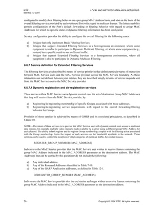 IEEE LOCAL AND METROPOLITAN AREA NETWORKS
Std 802.1D-2004
26 Copyright © 2004 IEEE. All rights reserved.
configured to modify their filtering behavior on a per-group MAC Address basis, and also on the basis of the
overall filtering service provided by each outbound Port with regard to multicast frames. The latter capability
permits configuration of the Port’s default forwarding or filtering behavior with regard to group MAC
Addresses for which no specific static or dynamic filtering information has been configured.
Service configuration provides the ability to configure the overall filtering for the following cases:
a) Bridges that only implement Basic Filtering Services.
b) Bridges that support Extended Filtering Services in a heterogeneous environment, where some
equipment is unable to participate in Dynamic Multicast Filtering, or where some equipment (e.g.,
routers) have specific needs to see unfiltered traffic.
c) Bridges that support Extended Filtering Services in a homogeneous environment, where all
equipment is able to participate in Dynamic Multicast Filtering.
6.6.7 Service definition for Extended Filtering Services
The Filtering Services are described by means of service primitives that define particular types of interaction
between MAC Service users and the MAC Service provider across the MAC Service boundary. As these
interactions are not defined between peer entities, they are described simply in terms of service requests sent
from the MAC Service user to the MAC Service provider.
6.6.7.1 Dynamic registration and de-registration services
These services allow MAC Service users dynamic control over the set of destination Group MAC Addresses
that they will receive from the MAC Service provider, by:
a) Registering/de-registering membership of specific Groups associated with those addresses.
b) Registering/de-registering service requirements with regard to the overall forwarding/filtering
behavior for Groups.
Provision of these services is achieved by means of GMRP and its associated procedures, as described in
Clause 10.
NOTE—The intent of these services is to provide the MAC Service user with dynamic control over access to multicast
data streams, for example, multiple video channels made available by a server using a different group MAC Address for
each channel. The ability to both register and de-register Group membership, coupled with the filtering action associated
with the Group membership, limits the impact of such services on the bandwidth available in the network. These
services can be used to control the reception of other categories of multicast traffic, for similar reasons.
REGISTER_GROUP_MEMBER (MAC_ADDRESS)
Indicates to the MAC Service provider that the MAC Service user wishes to receive frames containing the
group MAC Address indicated in the MAC_ADDRESS parameter as the destination address. The MAC
Addresses that can be carried by this parameter do not include the following:
a) Any individual address.
b) Any of the Reserved Addresses identified in Table 7-10.
c) Any of the GARP Application addresses, as defined in Table 12-1.
DEREGISTER_GROUP_MEMBER (MAC_ADDRESS)
Indicates to the MAC Service provider that the end station no longer wishes to receive frames containing the
group MAC Address indicated in the MAC_ADDRESS parameter as the destination address.
 