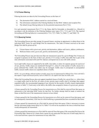 MEDIA ACCESS CONTROL (MAC) BRIDGES IEEE
Std 802.1D-2004
Copyright © 2004 IEEE. All rights reserved. 39
7.7.2 Frame filtering
Filtering decisions are taken by the Forwarding Process on the basis of
a) The destination MAC Address carried in a received frame.
b) The information contained in the Filtering Database for that MAC Address and reception Port.
c) The default Group filtering behavior for the potential transmission Port (7.9.4).
For each potential transmission Port (7.7.1), the frame shall be forwarded, or discarded (i.e., filtered) in
accordance with the definition of the Filtering Database entry types (7.9.1, 7.9.2, and 7.9.3). The required
forwarding and filtering behavior is summarized in 7.9.4, 7.9.5, Table 7-6, Table 7-7, and Table 7-8.
7.7.3 Queuing frames
The Forwarding Process provides storage for queued frames, awaiting an opportunity to submit these to the
individual MAC Entity for each Bridge Port for transmission. The order of frames received on the same
Bridge Port shall be preserved for:
a) Unicast frames with a given user_priority and destination_address and source_address combination.
b) Multicast frames with a given user_priority and destination_address.
The Forwarding Process may provide more than one transmission queue for a given Bridge Port. Frames are
assigned to queue(s) on the basis of their user_priority (7.5.1) using a traffic class table that is part of the
state information associated with each Port. Queues correspond one-to-one with traffic classes.
Up to eight traffic classes are supported by the traffic class tables, to allow for separate queues for each level
of user_priority. Traffic classes are numbered 0 through N-1, where N is the number of traffic classes for a
given outbound Port. Traffic class tables may be managed. Traffic class 0 corresponds to nonexpedited
traffic; nonzero traffic classes are expedited classes of traffic.
NOTE—In a given Bridge, different numbers of traffic classes may be implemented for different Ports. Ports with MACs
that support a single transmission priority, such as CSMA/CD, can support more than one traffic class.
Where the Forwarding Process does not support expedited classes of traffic for a given Port, i.e., where there
is a single traffic class for the Port, all values of user_priority map to traffic class 0. In bridges that support
expedited traffic, the recommended mapping of user_priority for the number of traffic classes implemented,
is shown in Table 7-2. Each entry in the table is the traffic class assigned to frames of a given user_priority.
A frame queued by the Forwarding Process for transmission on a Port shall be removed from that queue on
submission to the individual MAC Entity for that Port. No further attempt shall be made to transmit the
frame on that Port even if the transmission is known to have failed.
A frame queued by the Forwarding Process for transmission on a Port can be removed from that queue, and
not subsequently transmitted, if the time for which buffering is guaranteed has been exceeded for that frame.
A frame queued for transmission on a Port shall be removed from that queue if that is necessary to ensure
that the maximum bridge transit delay (6.3.6, Table 7-3) will not be exceeded at the time at which the frame
would subsequently be transmitted.
A frame queued for transmission on a Port shall be removed from that queue if the associated Port leaves the
Forwarding State. Removal of a frame from a queue for any particular Port does not of itself imply that it is
to be removed from a queue for transmission on any other Port.
 