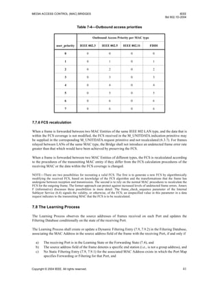 MEDIA ACCESS CONTROL (MAC) BRIDGES IEEE
Std 802.1D-2004
Copyright © 2004 IEEE. All rights reserved. 41
7.7.6 FCS recalculation
When a frame is forwarded between two MAC Entities of the same IEEE 802 LAN type, and the data that is
within the FCS coverage is not modified, the FCS received in the M_UNITDATA.indication primitive may
be supplied in the corresponding M_UNITDATA.request primitive and not recalculated (6.3.7). For frames
relayed between LANs of the same MAC type, the Bridge shall not introduce an undetected frame error rate
greater than that which would have been achieved by preserving the FCS.
When a frame is forwarded between two MAC Entities of different types, the FCS is recalculated according
to the procedures of the transmitting MAC entity if they differ from the FCS calculation procedures of the
receiving MAC or the data within the FCS coverage is changed.
NOTE—There are two possibilities for recreating a valid FCS. The first is to generate a new FCS by algorithmically
modifying the received FCS, based on knowledge of the FCS algorithm and the transformations that the frame has
undergone between reception and transmission. The second is to rely on the normal MAC procedures to recalculate the
FCS for the outgoing frame. The former approach can protect against increased levels of undetected frame errors. Annex
F (informative) discusses these possibilities in more detail. The frame_check_sequence parameter of the Internal
Sublayer Service (6.4) signals the validity, or otherwise, of the FCS; an unspecified value in this parameter in a data
request indicates to the transmitting MAC that the FCS is to be recalculated.
7.8 The Learning Process
The Learning Process observes the source addresses of frames received on each Port and updates the
Filtering Database conditionally on the state of the receiving Port.
The Learning Process shall create or update a Dynamic Filtering Entry (7.9, 7.9.2) in the Filtering Database,
associating the MAC Address in the source address field of the frame with the receiving Port, if and only if
a) The receiving Port is in the Learning State or the Forwarding State (7.4), and
b) The source address field of the frame denotes a specific end station (i.e., is not a group address), and
c) No Static Filtering Entry (7.9, 7.9.1) for the associated MAC Address exists in which the Port Map
specifies Forwarding or Filtering for that Port, and
Table 7-4—Outbound access priorities
Outbound Access Priority per MAC type
user_priority IEEE 802.3 IEEE 802.5 IEEE 802.11 FDDI
0 0 0 0 0
1 0 1 0 1
2 0 2 0 2
3 0 3 0 3
4 0 4 0 4
5 0 5 0 5
6 0 6 0 6
7 0 6 0 6
 