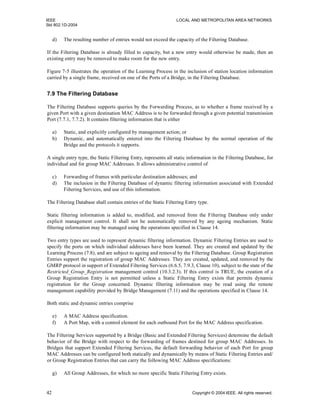 IEEE LOCAL AND METROPOLITAN AREA NETWORKS
Std 802.1D-2004
42 Copyright © 2004 IEEE. All rights reserved.
d) The resulting number of entries would not exceed the capacity of the Filtering Database.
If the Filtering Database is already filled to capacity, but a new entry would otherwise be made, then an
existing entry may be removed to make room for the new entry.
Figure 7-5 illustrates the operation of the Learning Process in the inclusion of station location information
carried by a single frame, received on one of the Ports of a Bridge, in the Filtering Database.
7.9 The Filtering Database
The Filtering Database supports queries by the Forwarding Process, as to whether a frame received by a
given Port with a given destination MAC Address is to be forwarded through a given potential transmission
Port (7.7.1, 7.7.2). It contains filtering information that is either
a) Static, and explicitly configured by management action; or
b) Dynamic, and automatically entered into the Filtering Database by the normal operation of the
Bridge and the protocols it supports.
A single entry type, the Static Filtering Entry, represents all static information in the Filtering Database, for
individual and for group MAC Addresses. It allows administrative control of
c) Forwarding of frames with particular destination addresses; and
d) The inclusion in the Filtering Database of dynamic filtering information associated with Extended
Filtering Services, and use of this information.
The Filtering Database shall contain entries of the Static Filtering Entry type.
Static filtering information is added to, modified, and removed from the Filtering Database only under
explicit management control. It shall not be automatically removed by any ageing mechanism. Static
filtering information may be managed using the operations specified in Clause 14.
Two entry types are used to represent dynamic filtering information. Dynamic Filtering Entries are used to
specify the ports on which individual addresses have been learned. They are created and updated by the
Learning Process (7.8), and are subject to ageing and removal by the Filtering Database. Group Registration
Entries support the registration of group MAC Addresses. They are created, updated, and removed by the
GMRP protocol in support of Extended Filtering Services (6.6.5, 7.9.3, Clause 10), subject to the state of the
Restricted_Group_Registration management control (10.3.2.3). If this control is TRUE, the creation of a
Group Registration Entry is not permitted unless a Static Filtering Entry exists that permits dynamic
registration for the Group concerned. Dynamic filtering information may be read using the remote
management capability provided by Bridge Management (7.11) and the operations specified in Clause 14.
Both static and dynamic entries comprise
e) A MAC Address specification.
f) A Port Map, with a control element for each outbound Port for the MAC Address specification.
The Filtering Services supported by a Bridge (Basic and Extended Filtering Services) determine the default
behavior of the Bridge with respect to the forwarding of frames destined for group MAC Addresses. In
Bridges that support Extended Filtering Services, the default forwarding behavior of each Port for group
MAC Addresses can be configured both statically and dynamically by means of Static Filtering Entries and/
or Group Registration Entries that can carry the following MAC Address specifications:
g) All Group Addresses, for which no more specific Static Filtering Entry exists.
 