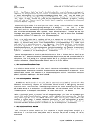 IEEE LOCAL AND METROPOLITAN AREA NETWORKS
Std 802.1D-2004
60 Copyright © 2004 IEEE. All rights reserved.
NOTE 1—Use of the terms “higher” and “lower” to describe both the relative numerical values and the relative priority
of Spanning Tree priority information can cause confusion, as lesser numbers convey better priorities. In this clause and
in Clause 17 (Rapid Spanning Tree), relative numeric values are described as “least,” “lesser,” “equal,” and “greater,” and
their comparisons as “less than,” “equal to,” or “greater than,” while relative Spanning Tree priorities are described as
“best,” “better,” “the same,” “different,” and “worse” and their comparisons as “better than,” “the same as,” “different
from,” and “worse than.” The terms “superior” and “inferior” describe comparisons not simply based on strict ordered
comparison of priority components.
The four most significant bits of the most significant octet of a Bridge Identifier comprise a settable priority
component that permits the relative priority of Bridges to be managed (17.13.7 and Clause 14). The next
most significant twelve bits of a Bridge Identifier (the four least significant bits of the most significant octet,
plus the second most significant octet) comprise a locally assigned system ID extension. The six least
significant octets ensure the uniqueness of the Bridge Identifier; they shall be derived from the globally
unique Bridge Address (7.12.5) according to the following procedure.
NOTE 2—The number of bits that are considered to be part of the system ID (60 bits) differs in this version of the
standard from the 1998 and prior versions (formerly, the priority component was 16 bits and the system ID component
48 bits). This change was made in order to allow implementations of Multiple Spanning Trees (IEEE Std 802.1Q) to
make use of the 12-bit system ID extension as a means of generating a distinct Bridge Identifier per VLAN, rather than
forcing such implementations to allocate up to 4094 MAC addresses for use as Bridge Identifiers. To maintain
management compatibility with older implementations, the priority component is still considered, for management
purposes, to be a 16-bit value, but the values that it can be set to are restricted to only those values where the least
significant 12 bits are zero (i.e., only the most significant 4 bits are settable).
The third most significant octet is derived from the initial octet of the MAC Address; the least significant bit
of the octet (Bit 1) is assigned the value of the first bit of the Bridge Address, the next most significant bit is
assigned the value of the second bit of the Bridge Address, and so on. The fourth through eighth octets are
similarly assigned the values of the second to the sixth octets of the Bridge Address.
9.2.6 Encoding of Root Path Cost
Root Path Cost shall be encoded as four octets, taken to represent an unsigned binary number, a multiple of
arbitrary cost units. Subclause 17.14 contains recommendations as to the increment to the Root Path Cost, in
order that some common value can be placed on this parameter without requiring a management installation
practice for Bridges in a Bridged Local Area Network.
9.2.7 Encoding of Port Identifiers
A Port Identifier shall be encoded as two octets, taken to represent an unsigned binary number. If two Port
Identifiers are numerically compared, the lesser number denotes the Port of better priority. The more
significant octet of a Port Identifier is a settable priority component that permits the relative priority of Ports
on the same Bridge to be managed (17.13.7 and Clause 14). The less significant twelve bits is the Port
Number expressed as an unsigned binary number. The value 0 is not used as a Port Number.
NOTE—The number of bits that are considered to be part of the Port Number (12 bits) differs from the 1998 and prior
versions of this standard (formerly, the priority component was 8 bits and the Port Number component also 8 bits). This
change acknowledged that modern switched LAN infrastructures call for increasingly large numbers of Ports to be
supported in a single Bridge. To maintain management compatibility with older implementations, the priority
component is still considered, for management purposes, to be an 8-bit value, but the values that it can be set to are
restricted to those where the least significant 4 bits are zero (i.e., only the most significant 4 bits are settable).
9.2.8 Encoding of Timer Values
Timer Values shall be encoded in two octets, taken to represent an unsigned binary number multiplied by a
unit of time of 1/256 of a second. This permits times in the range 0 to, but not including, 256 s to be
represented.
 