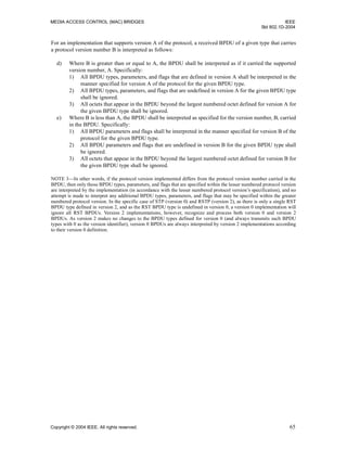 MEDIA ACCESS CONTROL (MAC) BRIDGES IEEE
Std 802.1D-2004
Copyright © 2004 IEEE. All rights reserved. 65
For an implementation that supports version A of the protocol, a received BPDU of a given type that carries
a protocol version number B is interpreted as follows:
d) Where B is greater than or equal to A, the BPDU shall be interpreted as if it carried the supported
version number, A. Specifically:
1) All BPDU types, parameters, and flags that are defined in version A shall be interpreted in the
manner specified for version A of the protocol for the given BPDU type.
2) All BPDU types, parameters, and flags that are undefined in version A for the given BPDU type
shall be ignored.
3) All octets that appear in the BPDU beyond the largest numbered octet defined for version A for
the given BPDU type shall be ignored.
e) Where B is less than A, the BPDU shall be interpreted as specified for the version number, B, carried
in the BPDU. Specifically:
1) All BPDU parameters and flags shall be interpreted in the manner specified for version B of the
protocol for the given BPDU type.
2) All BPDU parameters and flags that are undefined in version B for the given BPDU type shall
be ignored.
3) All octets that appear in the BPDU beyond the largest numbered octet defined for version B for
the given BPDU type shall be ignored.
NOTE 3—In other words, if the protocol version implemented differs from the protocol version number carried in the
BPDU, then only those BPDU types, parameters, and flags that are specified within the lesser numbered protocol version
are interpreted by the implementation (in accordance with the lesser numbered protocol version’s specification), and no
attempt is made to interpret any additional BPDU types, parameters, and flags that may be specified within the greater
numbered protocol version. In the specific case of STP (version 0) and RSTP (version 2), as there is only a single RST
BPDU type defined in version 2, and as the RST BPDU type is undefined in version 0, a version 0 implementation will
ignore all RST BPDUs. Version 2 implementations, however, recognize and process both version 0 and version 2
BPDUs. As version 2 makes no changes to the BPDU types defined for version 0 (and always transmits such BPDU
types with 0 as the version identifier), version 0 BPDUs are always interpreted by version 2 implementations according
to their version 0 definition.
 
