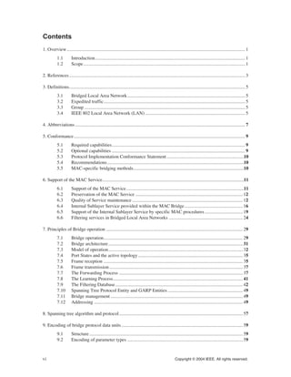vi Copyright © 2004 IEEE. All rights reserved.
Contents
1. Overview...................................................................................................................................................... 1
1.1 Introduction.............................................................................................................................. 1
1.2 Scope........................................................................................................................................ 1
2. References.................................................................................................................................................... 3
3. Definitions.................................................................................................................................................... 5
3.1 Bridged Local Area Network................................................................................................... 5
3.2 Expedited traffic....................................................................................................................... 5
3.3 Group ....................................................................................................................................... 5
3.4 IEEE 802 Local Area Network (LAN).................................................................................... 5
4. Abbreviations............................................................................................................................................... 7
5. Conformance................................................................................................................................................ 9
5.1 Required capabilities................................................................................................................ 9
5.2 Optional capabilities ................................................................................................................ 9
5.3 Protocol Implementation Conformance Statement.................................................................10
5.4 Recommendations...................................................................................................................10
5.5 MAC-specific bridging methods.............................................................................................10
6. Support of the MAC Service.......................................................................................................................11
6.1 Support of the MAC Service...................................................................................................11
6.2 Preservation of the MAC Service .......................................................................................... 12
6.3 Quality of Service maintenance............................................................................................. 12
6.4 Internal Sublayer Service provided within the MAC Bridge................................................. 16
6.5 Support of the Internal Sublayer Service by specific MAC procedures................................ 19
6.6 Filtering services in Bridged Local Area Networks .............................................................. 24
7. Principles of Bridge operation ................................................................................................................... 29
7.1 Bridge operation..................................................................................................................... 29
7.2 Bridge architecture................................................................................................................. 31
7.3 Model of operation................................................................................................................. 32
7.4 Port States and the active topology........................................................................................ 35
7.5 Frame reception ..................................................................................................................... 35
7.6 Frame transmission................................................................................................................ 37
7.7 The Forwarding Process ........................................................................................................ 37
7.8 The Learning Process............................................................................................................. 41
7.9 The Filtering Database........................................................................................................... 42
7.10 Spanning Tree Protocol Entity and GARP Entities............................................................... 49
7.11 Bridge management ............................................................................................................... 49
7.12 Addressing ............................................................................................................................. 49
8. Spanning tree algorithm and protocol........................................................................................................ 57
9. Encoding of bridge protocol data units...................................................................................................... 59
9.1 Structure................................................................................................................................. 59
9.2 Encoding of parameter types ................................................................................................. 59
 